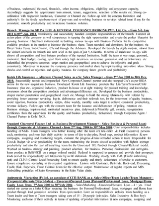 of business, understand the need, financials, other income, obligations, eligibility and repayment capacity,
Accordingly suggests the approximate loan amount, tenure, suggestions, selection of the vendor etc. Strong co-
ordination with respective Institution, Customer or Channel etc. Follow-up with the concern Institution and
authority’s for the timely reimbursement of pay-outs and re-solving business or services related issue if any for the
consistent, smooth productivity and to increase business volumes.
Branch Manager in GILPA LIFE & GENERAL INSURANCE BROKING PVT. Ltd. Co. – from 3rd. Jan.
2011 to 09th Jun. 2012. Prominently and successfully handled complete responsibilities of the branch. I steered all
action plans of the company as well competence in tapping the right opportunities and create the perfect blueprint for
growing business. I had been instrumental in building various tie-ups with Business Partners for the competitive
available products in the market to increase the business share. Team recruited and developed for the business via
Direct Sales Team, Sub-Channel, CA and through the Advisors. Developed the branch by depth analysis, almost from
the scratch and took the branch into next level in the span of just 5-6 months. In terms of immediate tie-ups with
almost all competitive and best features products of the reputed Institution, build the team at war stage, groomed,
motivated, float budget, costing, apart from salary high incentives on revenue generation and on deliverance etc.
Indentified the prospects customer, target market and geographical area to achieve the objective and goals
consistently. Moreover to increase the company presence and market share by implementing innovative ideas. Strong
checks and control on rejection and quality business for company future growth and profitability.
Kotak Life Insurance – Alternate Channel Sales as a Sr. Sales Manager - from 2nd Jun 2008 to 30th Dec.
2010. Successfully recruit and empanelled New Corporate/Channel partner and also trapped CA’s as per IRDA
norms for the new acquisition business. Developed Kotak Life Insurance products like Life/Term/Pension/Child
Insurance plan etc., organized induction, product In-house or at sight training for product training and knowledge,
awareness about the competition products and advantages/difference etc. Developed for the business productivity,
deeper market penetration and geographical reach etc. Manage to build the strong relationship with referral by
providing better customer servicing, log-in, deliverance and their referrals too, for the betterment of quality business,
avoid rejection, business productivity scripts, drive weekly, monthly sales target to achieve consistent productivity,
revenue delivery. Follow-ups with the concern team for the issuance and deliverance of policy, retention etc.
Business strategy, implemented, motivated incentives plan, daily/weekly/Monthly gift, awards, recognization
certificates from the supervisors for the quality and busines productivity, deliverance through Corporate Agent /
Channel Partner in Delhi NCR.
Standard Chartered Finance Ltd as Business Development Manager – Sales (Business & Personal Loan)
through Corporate & Alternate Channel - from 2nd Aug. 2004 to 30th May 2008. Core responsibilities includes
handling of Multi- Team managers who further looking after the team of ( tele-caller & Field Executive) persons
each, monitoring each one their daily activity in terms of day to day plan, Road map, product information & new
campaigns, assigning and monitoring targets, evaluate the progress & take remedial action to team. Responsible for
Cost & Budget viz a viz productivity for the team, maintaining the lowest cost of acquisition with highest average
productivity and also the part of launching team for the Unsecured BIL Product through Channel/Referral model.
Worked on business strategy and planning, product selection, for Business, Personal, Professional and surrogates
loans product in Delhi/NCR on a unique referral model. Referral is supposed to generate and provide their prospects
leads rest of the responsibility are taken care by us till disbursals. Working closely with CAU (Credit authorizing
unit) and CLPU (Central Local Processing Unit) to ensure quality and timely deliverance of service to customers.
Ensure compliance according to the required regulations. Liaison with Customer, Referrals, Back-end, Processing,
Credit, Risk, Superiors, Fraud Control Team for the effective output. Maintenance of regular reports and MIS
Embedding principles of Sales Governance in the Sales Value chain.
Andromeda Marketing (P) Ltd. an associate of CITI BANK as a Sales Officer/Team Leader/Team Manager –
(Corporate/Alternate/Direct-Sales) – Unsecured/Secured Loan (Personal/Professional Loan, Mortgage/Home
Equity Loan From 7thJune 2000 to 30thJuly 2004. – Sales/Marketing –Unsecured/Secured Loan – 4 + yrs. I had
started my career as a Sales Officer sourcing the business for Personal/Professional Loan, mortgages and Home loan
product through lead generation activities from open market. Later on responsibilities includes team handling as a
Team leader and then to Team managers taking care of 15 – 20 people (tele-sales, Sales Executive & Doc boy).
Monitoring each one of them actively in terms of updating of product information & new campaigns, assigning and
 