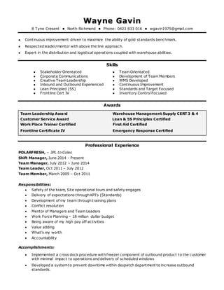 WWaayynnee GGaavviinn
8 Tyne Cresent  North Richmond  Phone: 0423 833 016  wgavin1975@gmail.com
 Continuous improvement driven to maximize the ability of gold standards benchmark.
 Respectedleader/mentor with above the line approach.
 Expert in the distribution and logistical operations coupled with warehouse abilities.
Skills
 Stakeholder Orientated
 Corporate Communications
 Creative TeamLeadership
 Inbound and Outbound Experienced
 Lean Principled (5S)
 Team Orientated
 Development of Team Members
 WMS Developed
 Continuous Improvement
 Standards and Target Focused
 Frontline Cert IV  Inventory Control Focused
Awards
Team Leadership Award Warehouse Management Supply CERT 3 & 4
Customer Service Award Lean & 5S Principles Certified
Work Place Trainer Certified First Aid Certified
Frontline Certificate IV Emergency Response Certified
Professional Experience
POLARFRESH, – 3PL to Coles
Shift Manager, June 2014 - Present
Team Manager, July 2012 – June 2014
Team Leader, Oct 2011 – July 2012
Team Member, March 2009 – Oct 2011
Responsibilities:
 Safety of the team, Site operational tours and safety engages
 Delivery of expectations through KPI’s (Standards)
 Development of my team through training plans
 Conflict resolution
 Mentor of Managers and Team Leaders
 Work Force Planning – 18 million dollar budget
 Being aware of my high pay off activities
 Value adding
 What’s my worth
 Accountability
Accomplishments:
 Implemented a cross dock procedure with freezer component of outbound product to the customer
with minimal impact to operations and delivery of scheduled windows
 Developed a systemto prevent downtime within despatch department to increase outbound
standards.
 