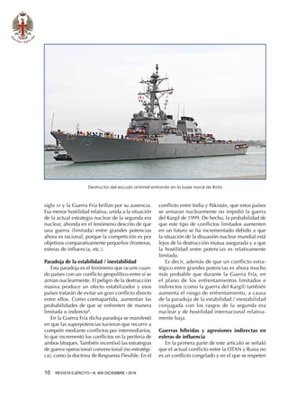 10  REVISTA EJÉRCITO • N. 909 DICIEMBRE • 2016
siglo xx y la Guerra Fría brillan por su ausencia.
Esa menor hostilidad relativa, unida a la situación
de la actual estrategia nuclear de la segunda era
nuclear, ahonda en el fenómeno descrito de que
una guerra (limitada) entre grandes potencias
ahora es racional, porque la competición es por
objetivos comparativamente pequeños (fronteras,
esferas de influencia, etc.).
Paradoja de la estabilidad / inestabilidad
Esta paradoja es el fenómeno que ocurre cuan-
do países con un conflicto geopolítico entre sí se
arman nuclearmente. El peligro de la destrucción
masiva produce un efecto estabilizador y esos
países tratarán de evitar un gran conflicto directo
entre ellos. Como contrapartida, aumentan las
probabilidades de que se enfrenten de manera
limitada o indirecta8
.
En la Guerra Fría dicha paradoja se manifestó
en que las superpotencias tuvieron que recurrir a
competir mediante conflictos por intermediarios,
lo que incrementó los conflictos en la periferia de
ambos bloques. También incentivó las estrategias
de guerra operacional convencional (no estratégi-
ca), como la doctrina de Respuesta Flexible. En el
conflicto entre India y Pakistán, que estos países
se armaran nuclearmente no impidió la guerra
del Kargil de 1999. De hecho, la probabilidad de
que este tipo de conflictos limitados aumenten
en un futuro se ha incrementado debido a que
la situación de la disuasión nuclear mundial está
lejos de la destrucción mutua asegurada y a que
la hostilidad entre potencias es relativamente
limitada.
Es decir, además de que un conflicto estra-
tégico entre grandes potencias es ahora mucho
más probable que durante la Guerra Fría, en
el plano de los enfrentamientos limitados e
indirectos (como la guerra del Kargil) también
aumenta el riesgo de enfrentamiento, a causa
de la paradoja de la estabilidad / inestabilidad
conjugada con los rasgos de la segunda era
nuclear y de hostilidad internacional relativa-
mente baja.
Guerras híbridas y agresiones indirectas en
esferas de influencia
En la primera parte de este artículo se señaló
que el actual conflicto entre la OTAN y Rusia no
es un conflicto congelado y en el que se respeten
Destructor del escudo antimisil entrando en la base naval de Rota
 