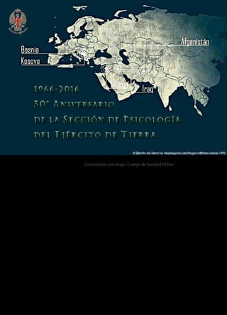 100  REVISTA EJÉRCITO • N. 909 DICIEMBRE • 2016
José Carlos Salinero Rayón. Comandante psicólogo. Cuerpo de Sanidad Militar
HACIENDO CAMINO…
La Sección de Psicología del Ejército de Tierra,
encuadrada orgánicamente en la Dirección de
Sanidad del Mando de Personal, celebra este año
su quincuagésimo aniversario, motivo por el que
trataremos en estas líneas una breve revisión his-
tórica de su nacimiento, desarrollo y evolución a
lo largo de estos 50 años.
El camino de la psicología en el Ejército de
Tierra inicia su recorrido oficial el 14 de di-
ciembre de 1966, día en que la 1a
Sección del
Estado Mayor Central, en escrito número 1436,
aprueba y comunica la creación de la Sección de
Psicología y Psicotecnia del Ejército de Tierra, de-
pendiente de la Dirección General de Instrucción
y Adiestramiento. El 14 de enero de 1967 es nom-
brado el primer jefe de la Sección de Psicología
hasta 1970, el coronel médico psiquiatra don
César González del Pino.
Hasta llegar a ese momento, las aportaciones,
aplicaciones y actividades de la psicología en el
ámbito militar llevadas a cabo hasta comienzos
del siglo XX se centraban básicamente en la de-
claración de ciudadanos como «aptos o no aptos
para el combate» y los criterios predominantes
en estas selecciones obedecían a características
físicas, mentales, educativas, etc., como robustez,
estatura, malformaciones…, un tanto anárquicos
y aún lejos del rigor psicotécnico que presentan
actualmente.
Es en el siglo xx, con la urgencia de selección
de personal que imponen las guerras mundiales,
cuando irrumpe la psicología en el ámbito militar
internacional, con la aplicación, el empleo y el
desarrollo progresivo de métodos psicológicos con
mayor sistematización, precisión y rigor científico.
El Ejército español no es ajeno a ese desarrollo
y promulga la Ley de 29 de mayo de 1924, que
establece las bases para la selección psicotécnica
del soldado, instaura diferentes períodos de ins-
trucción conforme al grado cultural, contempla
un cuadro de exenciones y establece el destino a
«servicios auxiliares» para aquellos soldados con
trastornos neuropsiquiátricos.
El Ejército de Tierra ha desplegado psicólogos militares desde 1993
1966-2016.
NIVERSARIO
DE L A ECCIÓN DE SICOLOGÍA
D E L E J É R C I T O D E T I E R R A
1966-2016.
NIVERSARIO
DE L A ECCIÓN DE SICOLOGÍA
D E L E J É R C I T O D E T I E R R A
 
