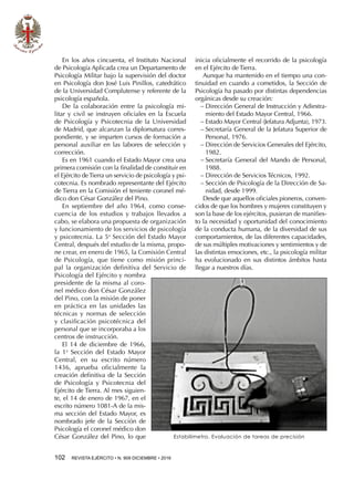 102  REVISTA EJÉRCITO • N. 909 DICIEMBRE • 2016
En los años cincuenta, el Instituto Nacional
de Psicología Aplicada crea un Departamento de
Psicología Militar bajo la supervisión del doctor
en Psicología don José Luis Pinillos, catedrático
de la Universidad Complutense y referente de la
psicología española.
De la colaboración entre la psicología mi-
litar y civil se instruyen oficiales en la Escuela
de Psicología y Psicotecnia de la Universidad
de Madrid, que alcanzan la diplomatura corres-
pondiente, y se imparten cursos de formación a
personal auxiliar en las labores de selección y
corrección.
Es en 1961 cuando el Estado Mayor crea una
primera comisión con la finalidad de constituir en
el Ejército deTierra un servicio de psicología y psi-
cotecnia. Es nombrado representante del Ejército
de Tierra en la Comisión el teniente coronel mé-
dico don César González del Pino.
En septiembre del año 1964, como conse-
cuencia de los estudios y trabajos llevados a
cabo, se elabora una propuesta de organización
y funcionamiento de los servicios de psicología
y psicotecnia. La 5a
Sección del Estado Mayor
Central, después del estudio de la misma, propo-
ne crear, en enero de 1965, la Comisión Central
de Psicología, que tiene como misión princi-
pal la organización definitiva del Servicio de
Psicología del Ejército y nombra
presidente de la misma al coro-
nel médico don César González
del Pino, con la misión de poner
en práctica en las unidades las
técnicas y normas de selección
y clasificación psicotécnica del
personal que se incorporaba a los
centros de instrucción.
El 14 de diciembre de 1966,
la 1a
Sección del Estado Mayor
Central, en su escrito número
1436, aprueba oficialmente la
creación definitiva de la Sección
de Psicología y Psicotecnia del
Ejército de Tierra. Al mes siguien-
te, el 14 de enero de 1967, en el
escrito número 1081-A de la mis-
ma sección del Estado Mayor, es
nombrado jefe de la Sección de
Psicología el coronel médico don
César González del Pino, lo que
inicia oficialmente el recorrido de la psicología
en el Ejército de Tierra.
Aunque ha mantenido en el tiempo una con-
tinuidad en cuando a cometidos, la Sección de
Psicología ha pasado por distintas dependencias
orgánicas desde su creación:
−− Dirección General de Instrucción y Adiestra-
miento del Estado Mayor Central, 1966.
−− Estado Mayor Central (Jefatura Adjunta), 1973.
−− Secretaría General de la Jefatura Superior de
Personal, 1976.
−− Dirección de Servicios Generales del Ejército,
1982.
−− Secretaría General del Mando de Personal,
1988.
−− Dirección de Servicios Técnicos, 1992.
−− Sección de Psicología de la Dirección de Sa-
nidad, desde 1999.
Desde que aquellos oficiales pioneros, conven-
cidos de que los hombres y mujeres constituyen y
son la base de los ejércitos, pusieran de manifies-
to la necesidad y oportunidad del conocimiento
de la conducta humana, de la diversidad de sus
comportamientos, de las diferentes capacidades,
de sus múltiples motivaciones y sentimientos y de
las distintas emociones, etc., la psicología militar
ha evolucionado en sus distintos ámbitos hasta
llegar a nuestros días.
Estabilímetro. Evaluación de tareas de precisión
 