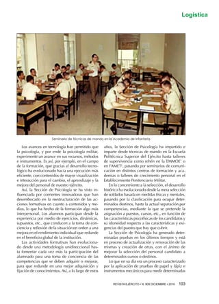 REVISTA EJÉRCITO • N. 909 DICIEMBRE • 2016 103 
Logística
Los avances en tecnología han permitido que
la psicología, y por ende la psicología militar,
experimente un avance en sus recursos, métodos
e instrumentos. Es así, por ejemplo, en el campo
de la formación, que gracias al desarrollo tecno-
lógico ha evolucionado hacia una ejecución más
eficiente, con contenidos de mayor visualización
e interacción para el cambio, el aprendizaje y la
mejora del personal de nuestro ejército.
Así, la Sección de Psicología se ha visto in-
fluenciada por corrientes innovadoras que han
desembocado en la reestructuración de las ac-
ciones formativas en cuanto a contenidos y me-
dios, lo que ha hecho de la formación algo más
interpersonal. Los alumnos participan desde la
experiencia por medio de ejercicios, dinámicas,
supuestos, etc., que conducen a la toma de con-
ciencia y reflexión de la situación en orden a una
mejora en el rendimiento individual que redunde
en el beneficio global de la institución.
Las actividades formativas han evoluciona-
do desde una metodología unidireccional has-
ta fomentar cada vez más la participación del
alumnado para una toma de conciencia de las
competencias que se deben adquirir o mejorar,
para que redunde en una mejor adquisición y
fijación de conocimientos. Así, a lo largo de estos
años, la Sección de Psicología ha impartido e
imparte desde técnicas de mando en la Escuela
Politécnica Superior del Ejército hasta talleres
de supervivencia como rehén en la EMMOE1
o
en FAMET2
, pasando por seminarios de comuni-
cación en distintos centros de formación y aca-
demias o talleres de crecimiento personal en el
Establecimiento Penitenciario Militar.
En lo concerniente a la selección, el desarrollo
histórico ha evolucionado desde la mera selección
de soldados basada en medidas físicas y mentales,
pasando por la clasificación para ocupar deter-
minados destinos, hasta la actual separación por
competencias, mediante la que se pretende la
asignación a puestos, cursos, etc., en función de
las características psicofísicas de los candidatos y
su idoneidad respecto a las características y exi-
gencias del puesto que hay que cubrir.
La Sección de Psicología ha generado deter-
minadas pruebas en los últimos tiempos y está
en proceso de actualización y renovación de las
mismas y creación de otras, con el ánimo de
mejorar la selección del personal candidato a
determinados cursos o destinos.
Lo que en su día era un proceso caracterizado
por la aplicación de pruebas de papel y lápiz e
instrumentos mecánicos para medir determinadas
Seminario de técnicas de mando en la Academia de Infantería
 