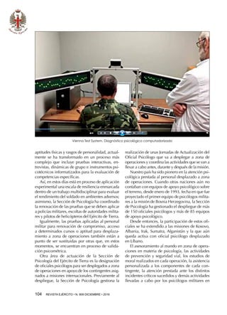 104  REVISTA EJÉRCITO • N. 909 DICIEMBRE • 2016
aptitudes físicas y rasgos de personalidad, actual-
mente se ha transformado en un proceso más
complejo que incluye pruebas interactivas, en-
trevistas, dinámicas de grupo e instrumentos psi-
cotécnicos informatizados para la evaluación de
competencias específicas.
Así, en estos días está en proceso de aplicación
experimental una escala de resiliencia enmarcada
dentro de un trabajo multidisciplinar para evaluar
el rendimiento del soldado en ambientes adversos;
asimismo, la Sección de Psicología ha coordinado
la renovación de las pruebas que se deben aplicar
a policías militares, escoltas de autoridades milita-
res y pilotos de helicópteros del Ejército de Tierra.
Igualmente, las pruebas aplicadas al personal
militar para renovación de compromiso, acceso
a determinados cursos o aptitud para desplaza-
miento a zona de operaciones también están a
punto de ser sustituidas por otras que, en estos
momentos, se encuentran en proceso de valida-
ción psicométrica.
Otra área de actuación de la Sección de
Psicología del Ejército de Tierra es la designación
de oficiales psicólogos para ser desplegados a zona
de operaciones en apoyo de los contingentes asig-
nados a misiones internacionales. Previamente al
despliegue, la Sección de Psicología gestiona la
realización de unas Jornadas de Actualización del
Oficial Psicólogo que va a desplegar a zona de
operaciones y coordina las actividades que se van a
llevar a cabo antes, durante y después de la misión.
Nuestro país ha sido pionero en la atención psi-
cológica prestada al personal desplazado a zona
de operaciones. Cuando otras naciones aún no
contaban con equipos de apoyo psicológico sobre
el terreno, desde enero de 1993, fecha en que fue
proyectado el primer equipo de psicólogos milita-
res a la misión de Bosnia Herzegovina, la Sección
de Psicología ha gestionado el despliegue de más
de 150 oficiales psicólogos y más de 85 equipos
de apoyo psicológico.
Desde entonces, la participación de estos ofi-
ciales se ha extendido a las misiones de Kosovo,
Albania, Irak, Sumatra, Afganistán y la que aún
queda activa con oficial psicólogo desplazado
en Líbano.
El asesoramiento al mando en zona de opera-
ciones en materia de psicología, las actividades
de prevención y seguridad vial, los estudios de
moral realizados en cada operación, la asistencia
personalizada a los componentes de cada con-
tingente, la atención prestada ante los distintos
incidentes críticos sucedidos y demás actividades
llevadas a cabo por los psicólogos militares en
Vienna Test System. Diagnóstico psicológico computadorizado
 
