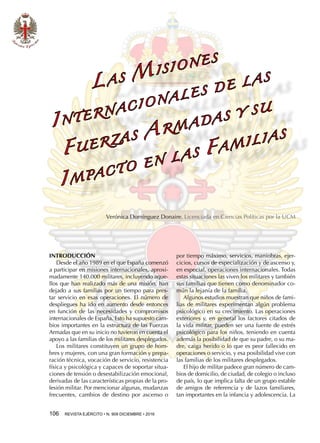 106  REVISTA EJÉRCITO • N. 909 DICIEMBRE • 2016
INTRODUCCIÓN
Desde el año 1989 en el que España comenzó
a participar en misiones internacionales, aproxi-
madamente 140.000 militares, incluyendo aque-
llos que han realizado más de una misión, han
dejado a sus familias por un tiempo para pres-
tar servicio en esas operaciones. El número de
despliegues ha ido en aumento desde entonces
en función de las necesidades y compromisos
internacionales de España. Esto ha supuesto cam-
bios importantes en la estructura de las Fuerzas
Armadas que en su inicio no tuvieron en cuenta el
apoyo a las familias de los militares desplegados.
Los militares constituyen un grupo de hom-
bres y mujeres, con una gran formación y prepa-
ración técnica, vocación de servicio, resistencia
física y psicológica y capaces de soportar situa-
ciones de tensión o desestabilización emocional,
derivadas de las características propias de la pro-
fesión militar. Por mencionar algunas, mudanzas
frecuentes, cambios de destino por ascenso o
por tiempo máximo, servicios, maniobras, ejer-
cicios, cursos de especialización y de ascenso y,
en especial, operaciones internacionales. Todas
estas situaciones las viven los militares y también
sus familias que tienen como denominador co-
mún la lejanía de la familia.
Algunos estudios muestran que niños de fami-
lias de militares experimentan algún problema
psicológico en su crecimiento. Las operaciones
exteriores y, en general los factores citados de
la vida militar, pueden ser una fuente de estrés
psicológico para los niños, teniendo en cuenta
además la posibilidad de que su padre, o su ma-
dre, caiga herido o lo que es peor fallecido en
operaciones o servicio, y esa posibilidad vive con
las familias de los militares desplegados.
El hijo de militar padece gran número de cam-
bios de domicilio, de ciudad, de colegio o incluso
de país, lo que implica falta de un grupo estable
de amigos de referencia y de lazos familiares,
tan importantes en la infancia y adolescencia. La
L A S M I S I O N E S
I N T E R N AC I O N A L E S D E L A S
F U E R ZA S A R M A DA S Y S U
I M PAC T O E N L A S F A M I L I A S
Verónica Domínguez Donaire. Licenciada en Ciencias Políticas por la UCM
 