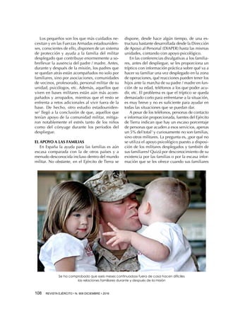 108  REVISTA EJÉRCITO • N. 909 DICIEMBRE • 2016
Los pequeños son los que más cuidados ne-
cesitan y en las Fuerzas Armadas estadouniden-
ses, conscientes de ello, disponen de un sistema
de protección y ayuda a la familia del militar
desplegado que contribuye enormemente a so-
brellevar la ausencia del padre / madre. Antes,
durante y después de la misión, los padres que
se quedan atrás están acompañados no solo por
familiares, sino por asociaciones, comunidades
de vecinos, profesorado, personal militar de su
unidad, psicólogos, etc. Además, aquellos que
viven en bases militares están aún más acom-
pañados y arropados, mientras que el resto se
enfrenta a retos adicionales al vivir fuera de la
base. De hecho, otro estudio estadouniden-
se2
llegó a la conclusión de que, aquellos que
tenían apoyo de la comunidad militar, mitiga-
ron notablemente el estrés tanto de los niños
como del cónyuge durante los períodos del
despliegue.
EL APOYO A LAS FAMILIAS
En España la ayuda para las familias es aún
escasa comparada con la de otros países y a
menudo desconocida incluso dentro del mundo
militar. No obstante, en el Ejército de Tierra se
dispone, desde hace algún tiempo, de una es-
tructura bastante desarrollada desde la Dirección
de Apoyo al Personal (DIAPER) hasta las mismas
unidades, contando con apoyo psicológico.
En las conferencias divulgativas a los familia-
res, antes del despliegue, se les proporciona un
tríptico con información práctica sobre qué va a
hacer su familiar una vez desplegado en la zona
de operaciones, qué reacciones pueden tener los
hijos ante la marcha de su padre / madre en fun-
ción de su edad, teléfonos a los que poder acu-
dir, etc. El problema es que el tríptico se queda
demasiado corto para enfrentarse a la situación,
es muy breve y no es suficiente para ayudar en
todas las situaciones que se puedan dar.
A pesar de los teléfonos, personas de contacto
e información proporcionada, fuentes del Ejército
de Tierra indican que hay un escaso porcentaje
de personas que acuden a esos servicios, apenas
un 5% del total3
y curiosamente no son familias,
sino otros militares. La pregunta es, ¿por qué no
se utiliza el apoyo psicológico puesto a disposi-
ción de los militares desplegados y también de
sus familiares? Quizá por desconocimiento de su
existencia por las familias o por la escasa infor-
mación que se les ofrece cuando sus familiares
Se ha comprobado que «seis meses continuados» fuera de casa hacen difíciles
las relaciones familiares durante y después de la misión
 
