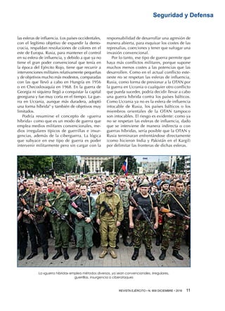 REVISTA EJÉRCITO • N. 909 DICIEMBRE • 2016 11 
Seguridad y Defensa
las esferas de influencia. Los países occidentales,
con el legítimo objetivo de expandir la demo-
cracia, respaldan revoluciones de colores en el
este de Europa. Rusia, para mantener el control
en su esfera de influencia, y debido a que ya no
tiene el gran poder convencional que tenía en
la época del Ejército Rojo, tiene que recurrir a
intervenciones militares relativamente pequeñas
y de objetivos mucho más modestos, comparadas
con las que llevó a cabo en Hungría en 1956
o en Checoslovaquia en 1968. En la guerra de
Georgia ni siquiera llegó a conquistar la capital
georgiana y fue muy corta en el tiempo. La gue-
rra en Ucrania, aunque más duradera, adoptó
una forma híbrida9
y también de objetivos muy
limitados.
Podría resumirse el concepto de «guerra
híbrida» como que es un modo de guerra que
emplea medios militares convencionales, me-
dios irregulares típicos de guerrillas e insur-
gencias, además de la ciberguerra. La lógica
que subyace en ese tipo de guerra es poder
intervenir militarmente pero sin cargar con la
responsabilidad de desarrollar una agresión de
manera abierta, para esquivar los costes de las
represalias, coerciones y tener que sufragar una
invasión convencional.
Por lo tanto, ese tipo de guerra permite que
haya más conflictos militares, porque supone
muchos menos costes a las potencias que las
desarrollen. Como en el actual conflicto este-
oeste no se respetan las esferas de influencia,
Rusia, como forma de presionar a la OTAN por
la guerra en Ucrania o cualquier otro conflicto
que pueda suceder, podría decidir llevar a cabo
una guerra híbrida contra los países bálticos.
Como Ucrania ya no es la esfera de influencia
intocable de Rusia, los países bálticos o los
miembros orientales de la OTAN tampoco
son intocables. El riesgo es evidente: como ya
no se respetan las esferas de influencia, dado
que se interviene de manera indirecta o con
guerras híbridas, sería posible que la OTAN y
Rusia terminaran enfrentándose directamente
(como hicieron India y Pakistán en el Kargil)
por delimitar las fronteras de dichas esferas.
La «guerra híbrida» emplea métodos diversos, ya sean convencionales, irregulares,
guerrillas, insurgencia o ciberataques
 