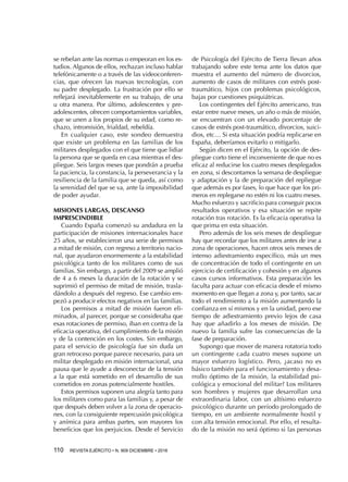 110  REVISTA EJÉRCITO • N. 909 DICIEMBRE • 2016
se rebelan ante las normas o empeoran en los es-
tudios. Algunos de ellos, rechazan incluso hablar
telefónicamente o a través de las videoconferen-
cias, que ofrecen las nuevas tecnologías, con
su padre desplegado. La frustración por ello se
reflejará inevitablemente en su trabajo, de una
u otra manera. Por último, adolescentes y pre-
adolescentes, ofrecen comportamientos variables,
que se unen a los propios de su edad, como re-
chazo, intromisión, frialdad, rebeldía.
En cualquier caso, este sondeo demuestra
que existe un problema en las familias de los
militares desplegados con el que tiene que lidiar
la persona que se queda en casa mientras el des-
pliegue. Seis largos meses que pondrán a prueba
la paciencia, la constancia, la perseverancia y la
resiliencia de la familia que se queda, así como
la serenidad del que se va, ante la imposibilidad
de poder ayudar.
MISIONES LARGAS, DESCANSO
IMPRESCINDIBLE
Cuando España comenzó su andadura en la
participación de misiones internacionales hace
25 años, se establecieron una serie de permisos
a mitad de misión, con regreso a territorio nacio-
nal, que ayudaron enormemente a la estabilidad
psicológica tanto de los militares como de sus
familias. Sin embargo, a partir del 2009 se amplió
de 4 a 6 meses la duración de la rotación y se
suprimió el permiso de mitad de misión, trasla-
dándolo a después del regreso. Ese cambio em-
pezó a producir efectos negativos en las familias.
Los permisos a mitad de misión fueron eli-
minados, al parecer, porque se consideraba que
esas rotaciones de permiso, iban en contra de la
eficacia operativa, del cumplimiento de la misión
y de la contención en los costes. Sin embargo,
para el servicio de psicología fue sin duda un
gran retroceso porque parece necesario, para un
militar desplegado en misión internacional, una
pausa que le ayude a desconectar de la tensión
a la que está sometido en el desarrollo de sus
cometidos en zonas potencialmente hostiles.
Estos permisos suponen una alegría tanto para
los militares como para las familias y, a pesar de
que después deben volver a la zona de operacio-
nes, con la consiguiente repercusión psicológica
y anímica para ambas partes, son mayores los
beneficios que los perjuicios. Desde el Servicio
de Psicología del Ejército de Tierra llevan años
trabajando sobre este tema ante los datos que
muestra el aumento del número de divorcios,
aumento de casos de militares con estrés post-
traumático, hijos con problemas psicológicos,
bajas por cuestiones psiquiátricas.
Los contingentes del Ejército americano, tras
estar entre nueve meses, un año o más de misión,
se encuentran con un elevado porcentaje de
casos de estrés post-traumático, divorcios, suici-
dios, etc… Si esta situación podría replicarse en
España, deberíamos evitarlo o mitigarlo.
Según dicen en el Ejército, la opción de des-
pliegue corto tiene el inconveniente de que no es
eficaz al reducirse los cuatro meses desplegados
en zona, si descontamos la semana de despliegue
y adaptación y la de preparación del repliegue
que además es por fases, lo que hace que los pri-
meros en replegarse no estén ni los cuatro meses.
Mucho esfuerzo y sacrificio para conseguir pocos
resultados operativos y esa situación se repite
rotación tras rotación. Es la eficacia operativa la
que prima en esta situación.
Pero además de los seis meses de despliegue
hay que recordar que los militares antes de irse a
zona de operaciones, hacen otros seis meses de
intenso adiestramiento específico, más un mes
de concentración de todo el contingente en un
ejercicio de certificación y cohesión y en algunos
casos cursos informativos. Esta preparación les
faculta para actuar con eficacia desde el mismo
momento en que llegan a zona y, por tanto, sacar
todo el rendimiento a la misión aumentando la
confianza en sí mismos y en la unidad, pero ese
tiempo de adiestramiento previo lejos de casa
hay que añadirlo a los meses de misión. De
nuevo la familia sufre las consecuencias de la
fase de preparación.
Supongo que mover de manera rotatoria todo
un contingente cada cuatro meses supone un
mayor esfuerzo logístico. Pero, ¿acaso no es
básico también para el funcionamiento y desa-
rrollo óptimo de la misión, la estabilidad psi-
cológica y emocional del militar? Los militares
son hombres y mujeres que desarrollan una
extraordinaria labor, con un altísimo esfuerzo
psicológico durante un período prolongado de
tiempo, en un ambiente normalmente hostil y
con alta tensión emocional. Por ello, el resulta-
do de la misión no será óptimo si las personas
 