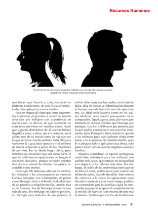 REVISTA EJÉRCITO • N. 909 DICIEMBRE • 2016 111 
Recursos Humanos
que tienen que llevarla a cabo, no están en
perfectas condiciones, no solo físicas e intelec-
tuales, sino psíquicas y emocionales.
Para ser imparcial citaré que otros argumen-
tos contrarios al permiso a mitad de misión
ofrecidos por militares con experiencia en
operaciones, se derivan de que realmente no
eran tales permisos en muchos casos, dado
que algunos disfrutaban de él apenas habían
llegado a zona, y otros, por el contrario, en el
último mes de su misión antes de regresar por
lo que no tenía mucho sentido, todo ello para
mantener la capacidad operativa y el mínimo
de fuerza requerida a pesar de las rotaciones
de permiso. Eso es desde luego cierto, pero
tenemos que reconocer que sea como fuera, el
que los militares en operaciones no tengan el
necesario descanso, porque no todos puedan
disfrutarlo a «mitad de misión» no parece ra-
zonable como motivo.
En el siglo XXI debemos adecuar los medios,
las misiones y las circunstancias en nuestras
Fuerzas Armadas. Los contingentes de países
como Portugal, Italia o el Reino Unido disfrutan
de un permiso a mitad de misión, cuando esta
es de 6 meses. Los de Noruega tienen incluso
más de uno. Sin embargo no todo es positivo,
en Portugal para disfrutar de ese permiso el
militar debe costearse los vuelos; en el caso de
Italia, deja de cobrar la indemnización durante
el tiempo que está fuera de zona de operacio-
nes. Lo ideal sería hacerlo como en los paí-
ses nórdicos, pero nuestro presupuesto no es
comparable. España gasta unos 200 euros por
habitante en defensa mientras que Noruega, por
ejemplo, roza los 1.000 euros por persona, por
lo que podría considerarse una posición inter-
media entre Portugal e Italia dando la opción
a los militares para que pudiesen elegir entre
tomar o no el permiso de mitad de misión, pues
el «café para todos» aplicado hasta ahora, solo
parece tener consecuencias negativas para las
familias.
Algunos consideran la opción portuguesa
como discriminatoria para los militares con
sueldos más bajos, que estarían en desigualdad
con respecto a los salarios más altos. Sin em-
bargo, el cobro de las indemnizaciones que se
reciben en zona, podría servir para costear ese
billete de avión, caso de decidirlo. Este sistema
de «servicios a la carta» en operaciones cada
día más complejas y con mayor riesgo, pudiera
ser conveniente para las familias y para los inte-
resados pero quizá no para el cumplimiento de
la misión. De nuevo el «por encima de todo está
la misión», también por encima de las familias.
El aumento de divorcios entre los militares es una de las consecuencias
negativas de las misiones internacionales
 