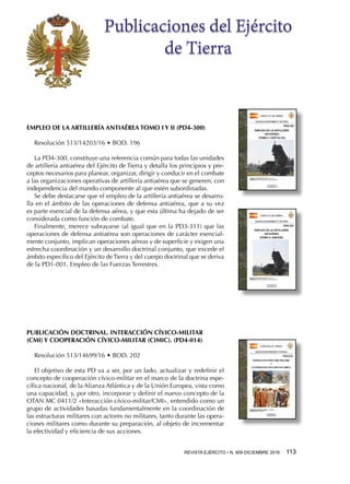 REVISTA EJÉRCITO • N. 909 DICIEMBRE 2016 113 
Publicaciones del Ejército
de Tierra
EMPLEO DE LA ARTILLERÍA ANTIAÉREA TOMO I Y II (PD4-300)
Resolución 513/14203/16 • BOD. 196
La PD4-300, constituye una referencia común para todas las unidades
de artillería antiaérea del Ejército de Tierra y detalla los principios y pre-
ceptos necesarios para planear, organizar, dirigir y conducir en el combate
a las organizaciones operativas de artillería antiaérea que se generen, con
independencia del mando componente al que estén subordinadas.
Se debe destacarse que el empleo de la artillería antiaérea se desarro-
lla en el ámbito de las operaciones de defensa antiaérea, que a su vez
es parte esencial de la defensa aérea, y que esta última ha dejado de ser
considerada como función de combate.
Finalmente, merece subrayarse (al igual que en la PD3-311) que las
operaciones de defensa antiaérea son operaciones de carácter esencial-
mente conjunto, implican operaciones aéreas y de superficie y exigen una
estrecha coordinación y un desarrollo doctrinal conjunto, que excede el
ámbito específico del Ejército de Tierra y del cuerpo doctrinal que se deriva
de la PD1-001. Empleo de las Fuerzas Terrestres.
PUBLICACIÓN DOCTRINAL. INTERACCIÓN CÍVICO-MILITAR
(CMI) Y COOPERACIÓN CÍVICO-MILITAR (CIMIC). (PD4-014)
Resolución 513/14699/16 • BOD. 202
El objetivo de esta PD va a ser, por un lado, actualizar y redefinir el
concepto de cooperación cívico-militar en el marco de la doctrina espe-
cífica nacional, de la Alianza Atlántica y de la Unión Europea, vista como
una capacidad, y, por otro, incorporar y definir el nuevo concepto de la
OTAN MC 0411/2 «Interacción cívico-militar/CMI», entendido como un
grupo de actividades basadas fundamentalmente en la coordinación de
las estructuras militares con actores no militares, tanto durante las opera-
ciones militares como durante su preparación, al objeto de incrementar
la efectividad y eficiencia de sus acciones.
 