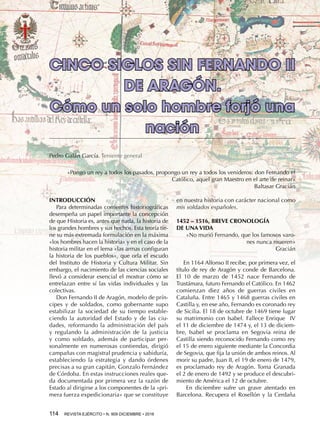 114  REVISTA EJÉRCITO • N. 909 DICIEMBRE • 2016
en nuestra historia con carácter nacional como
mis soldados españoles.
1452 – 1516, BREVE CRONOLOGÍA
DE UNA VIDA
«No murió Fernando, que los famosos varo-
nes nunca mueren»
Gracián
En 1164 Alfonso II recibe, por primera vez, el
título de rey de Aragón y conde de Barcelona.
El  10  de  marzo  de  1452 nace Fernando de
Trastámara, futuro Fernando el Católico. En 1462
comienzan diez años de guerras civiles en
Cataluña. Entre 1465 y 1468 guerras civiles en
Castilla y, en ese año, Fernando es coronado rey
de Sicilia. El 18 de octubre de 1469 tiene lugar
su matrimonio con Isabel. Fallece Enrique  IV
el 11 de diciembre de 1474 y, el 13 de diciem-
bre, Isabel se proclama en Segovia reina de
Castilla siendo reconocido Fernando como rey
el 15 de enero siguiente mediante la Concordia
de Segovia, que fija la unión de ambos reinos. Al
morir su padre, Juan II, el 19 de enero de 1479,
es proclamado rey de Aragón. Toma Granada
el 2 de enero de 1492 y se produce el descubri-
miento de América el 12 de octubre.
En diciembre sufre un grave atentado en
Barcelona. Recupera el Rosellón y la Cerdaña
CINCO SIGLOS SIN FERNANDO II
DE ARAGÓN.
Cómo un solo hombre forjó una
nación
Pedro Galán García. Teniente general
INTRODUCCIÓN
Para determinadas corrientes historiográficas
desempeña un papel importante la concepción
de que Historia es, antes que nada, la historia de
los grandes hombres y sus hechos. Esta teoría tie-
ne su más extremada formulación en la máxima
«los hombres hacen la historia» y en el caso de la
historia militar en el lema «las armas configuran
la historia de los pueblos», que orla el escudo
del Instituto de Historia y Cultura Militar. Sin
embargo, el nacimiento de las ciencias sociales
llevó a considerar esencial el mostrar cómo se
entrelazan entre sí las vidas individuales y las
colectivas.
Don Fernando II de Aragón, modelo de prín-
cipes y de soldados, como gobernante supo
estabilizar la sociedad de su tiempo estable-
ciendo la autoridad del Estado y de las ciu-
dades, reformando la administración del país
y regulando la administración de la justicia
y como soldado, además de participar per-
sonalmente en numerosas contiendas, dirigió
campañas con magistral prudencia y sabiduría,
estableciendo la estrategia y dando órdenes
precisas a su gran capitán, Gonzalo Fernández
de Córdoba. En estas instrucciones reales que-
da documentada por primera vez la razón de
Estado al dirigirse a los componentes de la «pri-
mera fuerza expedicionaria» que se constituye
«Pongo un rey a todos los pasados, propongo un rey a todos los venideros: don Fernando el
Católico, aquel gran Maestro en el arte de reinar»
Baltasar Gracián
 