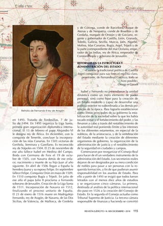 REVISTA EJÉRCITO • N. 909 DICIEMBRE • 2016 115 
Geografía e Historia
en  1493. Tratado de Tordesillas, 7  de  ju-
lio de 1494. En 1495 organiza la Liga Santa,
primera gran organización diplomática interna-
cional. El 13 de febrero el papa Alejandro VI
le designa rey de África. En diciembre, con la
conquista de Tenerife, concluye la incorpora-
ción de las islas Canarias. En 1503 victorias de
Ceriñola, Seminara y Garellano. Es reconocido
rey de Nápoles en 1504. El 25 de noviembre de
ese año fallece Isabel en Medina del Campo.
Boda con Germana de Foix el  19  de  octu-
bre de 1505, con Navarra detrás de ese enla-
ce; nacimiento y muerte de su hijo Juan al año
siguiente. En abril de 1506 llegan a España la
heredera Juana y su esposo Felipe. En septiembre
fallece Felipe. Conquista Orán en mayo de 1509.
En 1510 conquista Bugía y Trípoli. En julio de
ese año el papa Julio II proclama a Fernando
soberano de Jerusalén. Creación de la Liga Santa
de 1511. Incorporación de Navarra en 1512,
finalizando el proceso unitario de España.
El 23 de enero de 1516 muere en Madrigalejo
Fernando, rey de Aragón, de Navarra, de las Dos
Sicilias, de Valencia, de Mallorca, de Cerdeña
y de Córcega, conde de Barcelona, duque de
Atenas y de Neopatria, conde de Rosellón y de
Cerdaña, marqués de Oristán y de Gociano, re-
gente y gobernador de Castilla, León, Granada,
Toledo, Galicia, Sevilla, Murcia, Jaén, Algarbe,
Molina, Islas Canarias, Bugía, Argel, Trípoli y de
la parte correspondiente del mar Océano, empe-
rador de las Indias, rey de África, emperador de
Constantinopla y soberano de Jerusalén.
REFORMAS EN LA ESTRUCTURA Y
ADMINISTRACIÓN DEL ESTADO
«Cuando la tradicional política de Castilla
logró conquistar para sus fines el espíritu claro,
penetrante, de Fernando el Católico, todo se
hizo posible»
Ortega y Gasset
Isabel y Fernando no pretendieron la unidad
dinástica como un mero elemento de poder
personal, sino como base para la creación de
un Estado moderno y capaz de desarrollar una
política exterior no subordinada a las demás po-
tencias de la época. Para lograrlo establecieron
como líneas principales de su gobierno la esta-
bilización de la sociedad sobre la que les había
tocado reinar y el fortalecimiento del poder, y las
llevaron a cabo a través del restablecimiento de
la autoridad real poniendo límite a los intereses
de los diferentes estamentos, en especial de la
nobleza, de la aristocracia, y de la vertebración
del Estado mediante la creación de diferentes
organismos de gobierno, la organización de la
administración de justicia y el restablecimiento
de la seguridad en ciudades y campos.
Comenzaron por reorganizar el Consejo Real
para hacer de él un verdadero instrumento de la
administración del Estado. Los secretarios reales
dejaron de ser designados por su mera condición
de nobles para pasar a ser personas con la re-
querida formación, a fin de que pudieran asumir
responsabilidad en los asuntos de Estado. Para
ello a partir de 1493 se exigió que todos fueran
letrados con al menos diez años de estudios
y se organizaron cinco cámaras. La primera,
destinada al análisis de la política internacional
dio paso en 1526 a la creación del Consejo de
Estado. En la segunda el Consejo actuaba como
Tribunal Supremo de Justicia. La tercera cámara
responsable de finanzas y hacienda se convirtió
Retrato de Fernando II rey de Aragón
 