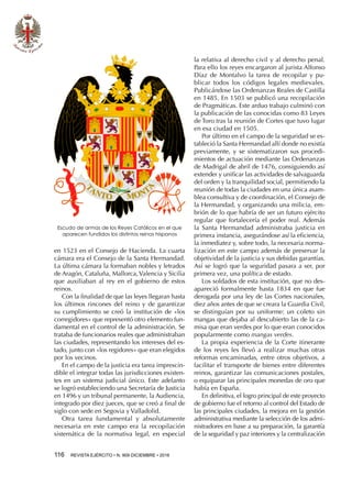 116  REVISTA EJÉRCITO • N. 909 DICIEMBRE • 2016
en 1523 en el Consejo de Hacienda. La cuarta
cámara era el Consejo de la Santa Hermandad.
La última cámara la formaban nobles y letrados
de Aragón, Cataluña, Mallorca, Valencia y Sicilia
que auxiliaban al rey en el gobierno de estos
reinos.
Con la finalidad de que las leyes llegaran hasta
los últimos rincones del reino y de garantizar
su cumplimiento se creó la institución de «los
corregidores» que representó otro elemento fun-
damental en el control de la administración. Se
trataba de funcionarios reales que administraban
las ciudades, representando los intereses del es-
tado, junto con «los regidores» que eran elegidos
por los vecinos.
En el campo de la justicia era tarea imprescin-
dible el integrar todas las jurisdicciones existen-
tes en un sistema judicial único. Este adelanto
se logró estableciendo una Secretaría de Justicia
en 1496 y un tribunal permanente, la Audiencia,
integrado por diez jueces, que se creó a final de
siglo con sede en Segovia y Valladolid.
Otra tarea fundamental y absolutamente
necesaria en este campo era la recopilación
sistemática de la normativa legal, en especial
la relativa al derecho civil y al derecho penal.
Para ello los reyes encargaron al jurista Alfonso
Díaz de Montalvo la tarea de recopilar y pu-
blicar todos los códigos legales medievales.
Publicándose las Ordenanzas Reales de Castilla
en 1485. En 1503 se publicó una recopilación
de Pragmáticas. Este arduo trabajo culminó con
la publicación de las conocidas como 83 Leyes
de Toro tras la reunión de Cortes que tuvo lugar
en esa ciudad en 1505.
Por último en el campo de la seguridad se es-
tableció la Santa Hermandad allí donde no existía
previamente, y se sistematizaron sus procedi-
mientos de actuación mediante las Ordenanzas
de Madrigal de abril de 1476, consiguiendo así
extender y unificar las actividades de salvaguarda
del orden y la tranquilidad social, permitiendo la
reunión de todas la ciudades en una única asam-
blea consultiva y de coordinación, el Consejo de
la Hermandad, y organizando una milicia, em-
brión de lo que habría de ser un futuro ejército
regular que fortalecería el poder real. Además
la Santa Hermandad administraba justicia en
primera instancia, asegurándose así la eficiencia,
la inmediatez y, sobre todo, la necesaria norma-
lización en este campo además de preservar la
objetividad de la justicia y sus debidas garantías.
Así se logró que la seguridad pasara a ser, por
primera vez, una política de estado.
Los soldados de esta institución, que no des-
apareció formalmente hasta 1834 en que fue
derogada por una ley de las Cortes nacionales,
diez años antes de que se creara la Guardia Civil,
se distinguían por su uniforme: un coleto sin
mangas que dejaba al descubierto las de la ca-
misa que eran verdes por lo que eran conocidos
popularmente como mangas verdes.
La propia experiencia de la Corte itinerante
de los reyes les llevó a realizar muchas otras
reformas encaminadas, entre otros objetivos, a
facilitar el transporte de bienes entre diferentes
reinos, garantizar las comunicaciones postales,
o equiparar las principales monedas de oro que
había en España.
En definitiva, el logro principal de este proyecto
de gobierno fue el retorno al control del Estado de
las principales ciudades, la mejora en la gestión
administrativa mediante la selección de los admi-
nistradores en base a su preparación, la garantía
de la seguridad y paz interiores y la centralización
Escudo de armas de los Reyes Católicos en el que
aparecen fundidos los distintos reinos hispanos
 