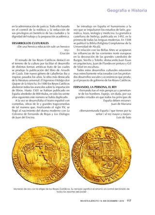 REVISTA EJÉRCITO • N. 909 DICIEMBRE • 2016 117 
Geografía e Historia
en la administración de justicia. Todo ello basado
en el control de la nobleza y la reducción de
sus privilegios en beneficio de las ciudades y la
dignidad del trabajo y la preparación académica.
DESARROLLOS CULTURALES
«De una heroica educación sale un heroico
rey»
Gracián
El reinado de los Reyes Católicos destacó en
el terreno de la cultura por facilitar el desarrollo
de distintas formas artísticas fruto de las cuales
se produjo la publicación del libro de Amadís
de Gaula. Este nuevo género de caballerías iba a
inspirar, pasados los años, la obra más destacada
de la literatura universal: El Ingenioso Hidalgo don
Quijote de la Mancha. En 1480 los Reyes Católicos
abolieron todos los aranceles sobre la importación
de libros. Hasta 1501 se habían publicado en
España alrededor de 800 títulos, en sólo los veinte
años siguientes este número se había duplicado.
A la vez se desarrollaba el teatro español con
comedias, obras de fe y grandes tragicomedias
de tal manera que, finalizando el siglo XV, se
llegó al nacimiento del drama moderno con La
Celestina de Fernando de Rojas y Los Diálogos
de Juan del Encina.
Se introdujo en España el humanismo a la
vez que se impulsaron los estudios de latín, gra-
mática, leyes, teología y medicina. La gramática
castellana de Nebrija, publicada en 1492, es la
primera de todas las lenguas modernas. En 1508
se publicó la Biblia Políglota Complutense de la
Universidad de Alcalá.
En relación con las Bellas Artes se aceptaron
las influencias de las corrientes norte europeas
en la decoración de las grandes catedrales de
Burgos, Sevilla y Toledo, destacando Juan Guas
en arquitectura, Juan de Flandes en pintura y Gil
de Siloé en escultura.
Todos estos desarrollos culturales estuvieron
muy estrechamente relacionados con los profun-
dos desarrollos sociales y económicos que produ-
jo el proyecto de gobierno de los Reyes Católicos.
FERNANDO, LA PERSONA, EL REY
«Fernando fue el más perspicaz y penetran-
te de los hombres. Espejo, sin duda, por sus
grandes virtudes en que todos los príncipes de
España deben mirarse»
Juan de Mariana
«Bienaventurada España / que tienes por tu
señor / al rey mayor y mejor»
Luis de Soto
Moneda de oro con la efigie de los Reyes Católicos. Su reinado significó el retorno al control del Estado de
todos los resortes del poder
 