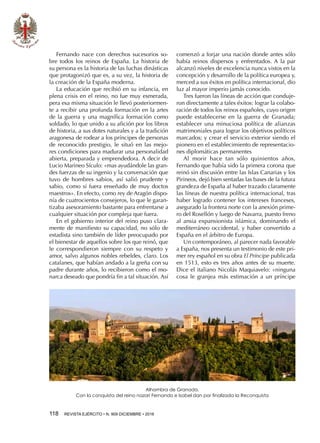 118  REVISTA EJÉRCITO • N. 909 DICIEMBRE • 2016
Fernando nace con derechos sucesorios so-
bre todos los reinos de España. La historia de
su persona es la historia de las luchas dinásticas
que protagonizó que es, a su vez, la historia de
la creación de la España moderna.
La educación que recibió en su infancia, en
plena crisis en el reino, no fue muy esmerada,
pera esa misma situación le llevó posteriormen-
te a recibir una profunda formación en la artes
de la guerra y una magnífica formación como
soldado, lo que unido a su afición por los libros
de historia, a sus dotes naturales y a la tradición
aragonesa de rodear a los príncipes de personas
de reconocido prestigio, le situó en las mejo-
res condiciones para madurar una personalidad
abierta, preparada y emprendedora. A decir de
Lucio Marineo Sículo: «mas ayudándole las gran-
des fuerzas de su ingenio y la conversación que
tuvo de hombres sabios, así salió prudente y
sabio, como si fuera enseñado de muy doctos
maestros». En efecto, como rey de Aragón dispo-
nía de cuatrocientos consejeros, lo que le garan-
tizaba asesoramiento bastante para enfrentarse a
cualquier situación por compleja que fuera.
En el gobierno interior del reino puso clara-
mente de manifiesto su capacidad, no sólo de
estadista sino también de líder preocupado por
el bienestar de aquellos sobre los que reinó, que
le correspondieron siempre con su respeto y
amor, salvo algunos nobles rebeldes, claro. Los
catalanes, que habían andado a la greña con su
padre durante años, lo recibieron como el mo-
narca deseado que pondría fin a tal situación. Así
comenzó a forjar una nación donde antes sólo
había reinos dispersos y enfrentados. A la par
alcanzó niveles de excelencia nunca vistos en la
concepción y desarrollo de la política europea y,
merced a sus éxitos en política internacional, dio
luz al mayor imperio jamás conocido.
Tres fueron las líneas de acción que conduje-
ron directamente a tales éxitos: lograr la colabo-
ración de todos los reinos españoles, cuyo origen
puede establecerse en la guerra de Granada;
establecer una minuciosa política de alianzas
matrimoniales para lograr los objetivos políticos
marcados; y crear el servicio exterior siendo el
pionero en el establecimiento de representacio-
nes diplomáticas permanentes
Al morir hace tan sólo quinientos años,
Fernando que había sido la primera corona que
reinó sin discusión entre las Islas Canarias y los
Pirineos, dejó bien sentadas las bases de la futura
grandeza de España al haber trazado claramente
las líneas de nuestra política internacional, tras
haber logrado contener los intereses franceses,
asegurado la frontera norte con la anexión prime-
ro del Rosellón y luego de Navarra, puesto freno
al ansia expansionista islámica, dominando el
mediterráneo occidental, y haber convertido a
España en el árbitro de Europa.
Un contemporáneo, al parecer nada favorable
a España, nos presenta un testimonio de este pri-
mer rey español en su obra El Príncipe publicada
en 1513, esto es tres años antes de su muerte.
Dice el italiano Nicolás Maquiavelo: «ninguna
cosa le granjea más estimación a un príncipe
Alhambra de Granada.
Con la conquista del reino nazarí Fernando e Isabel dan por finalizada la Reconquista
 
