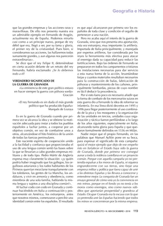 REVISTA EJÉRCITO • N. 909 DICIEMBRE • 2016 119 
Geografía e Historia
que las grandes empresas y las acciones raras y
maravillosas. De ello nos presenta nuestra era
un admirable ejemplo en Fernando de Aragón,
actualmente rey de España. Podemos mirarlo
casi como a un príncipe nuevo, porque de rey
débil que era, llegó a ser, por su fama y gloria,
el primer rey de la cristiandad. Pues bien, si
consideramos sus acciones, las hallaremos todas
sumamente grandes, y aun algunas nos parecerán
extraordinarias».
Se dice que el rey Felipe II, deteniéndose
en cierta ocasión delante de un retrato del rey
Fernando, habría exclamado: ¡Se lo debemos
todo a él!
VERDADERO SIGNIFICADO DE
LA GUERRA DE GRANADA
«La eminencia de este gran político estuvo
en hacer siempre la guerra con pólvora sorda»
Gracián
«El rey Fernando es sin duda el más grande
político que ha producido España»
Marqués de Lozoya
Es en la guerra de Granada cuando por pri-
mera vez se alcanza la idea y se obtiene la moti-
vación adecuada para instar a todos los pueblos
españoles a luchar juntos, a cooperar por un
objetivo común, en vez de combatirse unos a
otros, alcanzándose el hito histórico de la unión
de todas las fuerzas peninsulares.
Este naciente espíritu de cooperación unido
a la facilidad y confianza que proporcionaba el
uso de una lengua común sentó las bases sobre
la que se llevarían a cabo grandes empresas mi-
litares y de todo tipo. Pedro Mártir de Anglería
expresa muy claramente la situación: «¿y quién
podría haber imaginado que los gallegos, los or-
gullosos asturianos y los rudos habitantes de los
Pirineos querrían mezclarse tranquilamente con
los toledanos, las gentes de La Mancha, los an-
daluces, y vivir en armonía y obediencia, como
miembros de una sola familia, hablando la mis-
ma lengua y sujetos a una disciplina común?».
Al luchar codo con codo en Granada y conti-
nuar haciéndolo en Italia a continuación y pos-
teriormente en América, los extranjeros, antes
que nosotros mismos, comenzaron a percibir una
identidad común entre los españoles. El resultado
es que aquí alcanzaron por primera vez los es-
pañoles de toda clase y condición el orgullo de
pertenecer a una nación.
Pero no acaba aquí el interés de la guerra de
Granada, sino que nos presenta otra aportación,
esta vez extranjera, muy importante: la artillería.
Importada de Italia principalmente, y manejada
por expertos artilleros, fue considerada por los
reyes la herramienta más efectiva para atacar
al enemigo dada su capacidad para reducir las
fortificaciones. Bajo las órdenes de Fernando se
prepararon en todos los campamentos cristianos
las instalaciones necesarias para dar servicio
a esta nueva forma de la acción, levantándose
forjas y cuantos materiales resultaban necesarios
para la construcción de balas, fabricación de
pólvoras y mantenimiento de los cañones, prin-
cipalmente lombardas, piezas de cuyo nombre
es fácil deducir la procedencia.
Por si esto fuera poco es necesario añadir que
la forma de combatir de los mercenarios suizos en
esta guerra dio a Fernando la idea de reformar su
infantería. En esa línea dictó decretos en 1495 y
1496 para llegar posteriormente al uso combina-
do de la pica y los mosquetes y la organización
de las unidades en tercios, unidades cuya orga-
nización y táctica fueron perfilándose a lo largo
de los años siguientes, especialmente en Italia,
alcanzando tanta gloria para España y que que-
daron formalmente definidos en 1536 en Milán.
Nadie mejor que el propio Fernando, en las
palabras que Manuel Ayllón pone en su boca,
para expresar el significado de esta campaña:
quizá el mejor ejemplo que dejo de ese empeño
mío en fortalecer el Estado haya sido la guerra
de Granada, donde por primera vez conseguí
aunar a toda la nobleza castellana en un proyecto
común. Porque con aquella campaña yo no pre-
tendía expulsar a los moros de España, ni siquiera
engrandecerme con sus tierras, sino forjar una
empresa militar y política que fuera capaz de unir
a las distintas Españas y las llevara a conocerse y
entenderse mejor. La conquista de Granada fue un
ensayo general de cómo veía yo la convivencia en
mis reinos, porque en el fondo yo no tenía a los
moros como enemigos, sino como nuevos súb-
ditos que aportarían prosperidad y grandeza al
Estado. Ocupar Granada era la excusa con la que
yo pretendía unir las Españas haciendo que todos
los reinos se concernieran por la misma empresa.
 