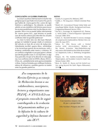 12  REVISTA EJÉRCITO • N. 909 DICIEMBRE • 2016
CONCLUSIÓN: LA GUERRA TEMPLADA
La actual coyuntura internacional es mucho más
peligrosa que la que hubo en la Guerra Fría, por lo
que hablar de «nueva guerra fría» carece de rigor
histórico y politológico. No obstante, se puede
admitir un uso metafórico del término para evocar
los escasos paralelismos entre las dos épocas com-
paradas. Pero si no se puede hablar estrictamente
de «nueva guerra fría», ¿qué término se puede
usar de manera estricta para describir los actuales
conflictos entre las grandes potencias?
La clave la tiene otra vez don Juan Manuel,
porque en realidad el pasaje citado al comienzo
del artículo es fruto de un error de traducción.
Literalmente escribió «guerra tibia», refiriéndose
a las inconclusas guerras de escaramuzas, raids y
fronteras cambiantes entre moros y cristianos. Ni
un conflicto congelado ni una gran guerra caliente
que decida grandes cosas.Y, si se fijan bien, es algo
muy parecido a lo que se ha descrito en estas pági-
nas. Los conflictos entre la OTAN y Rusia, EEUU y
China, etc., probablemente serán guerras templadas
o tibias. Guerras limitadas para redibujar fronteras,
esferas de influencia y posibles guerras no totales
entre las grandes potencias.
NOTAS
1 
Lozano, A.: La guerra fría. Melusina; 2007.
2 
Gaddis, J.: The long peace. Oxford University Press;
1987.
3 
Woolf, A.F.: Conventional Prompt Global Strike and
Long-Range Ballistic Missiles: Background and Issues.
Congressional Research Service; 2016.
4 
Van Tol, J., Gunzinger, M., Krepinevich A.F., Thomas,
J.: AirSea Battle: A Point-of-Departure Operational
Concept. CSBA; 2010.
5 
Colom, G.: Rumsfeld Revisited: la tercera estrategia
de compensación estadounidense. Revista Unisci, nú-
mero 38, mayo 2015.
6 
Sokov, N.: Why Russia calls a limited
nuclear strike «de-escalation». Bulletin of
the Atomic Scientists. http://thebulletin.org/
why-russia-calls-limited-nuclear-strike-de-escalation.
7 
A.F. Krepinevich, Cohn, J.: Rethinking Armageddon;
2016.
8 
Krepon, M.: The Stability-Instability Paradox,
Misperception, and Escalation Control in South Asia.
Stimson Center; 2003.
9 
Renz, B., Smith, H.: Russia and the hybrid war-
fare, going beyond the label. Papers Aleksanteri;
2016.n
Con nuestros mejores deseos
de paz y prosperidad.
Feliz Navidad y Próspero año 2017
Los componentes de la
Revista Ejército y su consejo
de Redacción desean a sus
colaboradores, suscriptores,
lectores y simpatizantes una
FELIZ NAVIDAD con
el propósito renovado de seguir
contribuyendo a la evolución
del pensamiento militar y a
la difusión de la cultura de
seguridad y defensa durante el
año 2017.
 
