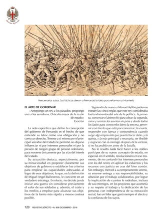 120  REVISTA EJÉRCITO • N. 909 DICIEMBRE • 2016
EL ARTE DE GOBERNAR
«Antepongo un rey a los pasados; propongo
uno a los venideros. Oráculo mayor de la razón
de estado»
Gracián
La nota específica que define la concepción
del gobierno de Fernando es el hecho de que
entiende su labor como una obligación y no
como un derecho. Tenerse a sí mismo por el prin-
cipal servidor del Estado le permitió no dejarse
influenciar ni por intereses personales ni por la
presión de ningún grupo de presión nobiliario,
para moverse únicamente por las vías del interés
del estado.
Su actuación destaca, especialmente, por
su minuciosidad en proponer claramente sus
objetivos de gobierno y establecer los criterios
para emplear las capacidades adecuadas al
logro de esos objetivos; lo que, en la definición
de Miguel Angel Ballesteros, le convierte en un
verdadero estratega. En efecto, no decide jamás
iniciar una guerra sin considerar previamente
el valor de sus soldados y, además, el coste y
los medios a emplear para alcanzar sus obje-
tivos de la forma más rápida y menos costosa
posible.
Siguiendo de nuevo a Manuel Ayllón podemos
extraer las cinco reglas que este rey consideraba
los fundamentos del arte de la política: la prime-
ra, conservar el ánimo frío para obrar; la segunda,
mirar y remirar los asuntos sin prisa y desde todos
los lados para conocerlos bien; la tercera, preve-
nir con tino lo que está por comenzar; la cuarta,
responder con fuerza y contundencia cuando
surge algo imprevisto que pueda hacer daño, y la
quinta, y la más principal y necesaria, ser flexible
y negociar con el enemigo después de la victoria,
si no ha podido ser antes de la batalla.
No le resultó nada fácil hacer a los nobles
partícipes de su nuevo concepto de estado, en
especial en el sentido, revolucionario en ese mo-
mento, de no confundir los intereses personales
con los del reino; en aplicar los esfuerzos y los
recursos con justicia en aras del bien común.
Sin embargo, merced a su temperamento sereno,
su enorme entrega a sus responsabilidades, su
obsesión por el trabajo colaborativo, por lograr
la implicación de cuantos le rodeaban, incluso
de sus enemigos, en los proyectos que acometía
y su respeto al trabajo y la dedicación de las
personas con independencia de su extracción
social, fue un líder que ganó siempre el afecto y
la confianza de los suyos.
Mercenarios suizos. Sus tácticas dieron a Fernando la idea para reformar su infantería
 