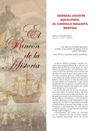 R
H
EEl
Rincón
de la
Historia
GENERAL AGUSTÍN
AQUALONGO,
EL CAUDILLO REALISTA
MESTIZO
José Luis González Martín.
Teniente coronel. Infantería
«Fue ídolo de un pueblo aguerrido y
exaltado, es hoy símbolo de esperanza de un
pueblo defraudado».
Jaime Álvarez, historiador jesuita colombiano.
El que un militar se ponga a escribir artí-
culos sobre antiguos líderes de la milicia con
destacados hechos de armas, suele ser claro
indicio de experiencia y de encontrarse enfi-
lando el final una dilatada carrera militar. No
sé cuál es la razón de que con los años se tien-
da a buscar pasadas glorias y rendir homenaje
a los héroes de nuestra militarmente prolífica
historia. Quizá sea por la falta de referencias
de esta índole en el presente, o que no ha
podido saborear las glorias y sinsabores de los
combates que nuestros antecesores, por suerte
o por desgracia si les tocó vivir.
La lectura del artículo de esta misma pu-
blicación sobre el General Bobes, me hizo
reaccionar acerca de la idea que estaba ma-
durando para rendir humilde homenaje a otro
de los líderes carismáticos, y a la vez desco-
nocidos, de las guerras de independencia que
separaron a las tierras hispanoamericanas de
la Madre Patria: el general Aqualongo. Lo que
diferencia a este personaje de otros ilustres
caudillos realistas, es que Agustín Aqualongo
era de origen indígena.
Curiosamente, sus vidas se cruzaron
en un momento de las mismas campa-
ñas cuando Aqualongo antes de actuar
 
