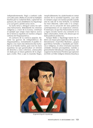 REVISTA EJÉRCITO • N. 909 DICIEMBRE • 2016 123 
SECCIONESFIJAS
independientemente, llegó a combatir codo
con codo junto a Bobes en una de las múltiples
batallas por la ciudad de Pasto, capital de los
pastusos, de cuyos alrededores era Aqualongo
y la cual ganó y perdió varias veces.
Su lucha tenaz y desigual contra los ejér-
citos bolivarianos, defendiendo los intereses
indígenas y a favor de la Corona, constituye
el ejemplo que rompe viejos tópicos acerca
de la herencia española en nuestras antiguas
colonias de Hispanoamérica.
Al contrario de la creencia popular, du-
rante las guerras de independencia de
Hispanoamérica, normalmente el pueblo in-
dígena y las clases más desfavorecidas lucha-
ban en el bando realista, pues eran las leyes
españolas las que garantizaban un mínimo
de derechos a estos colectivos, amenazados
sin duda por un futuro gobierno de la oligar-
quía criolla. Pese a que la Leyenda Negra,
inexplicablemente, ha calado hondo en ciertos
sectores de la sociedad española, cuyo afán
es siempre cargar con nuestro pasado cuando
este ha sido de lo más brillante, la realidad
fue bien diferente, sobre todo si la compa-
ramos con la actuación de otras potencias
contemporáneas en sus respectivas colonias.
El mestizaje y lo que hoy llamaríamos avances
y logros sociales fueron una constante en la
labor colonizadora, frente a los abusos que sin
duda pudieran producirse.
Aunque Bobes y Aqualongo fueron los lí-
deres con mayor peso específico de lo que se
denominaron «Guerrillas Realistas», grupos
guerrilleros formados y mandados por mesti-
zos e indígenas, en otros virreinatos nacieron
unidades similares pro-españolas, nutridas y
generalmente lideradas por estas personas . Así
surgieron los hermanos Pincheira que operaron
en Chile o el líder indígena Antonio Huachaca
El general Agustín Aqualongo
 