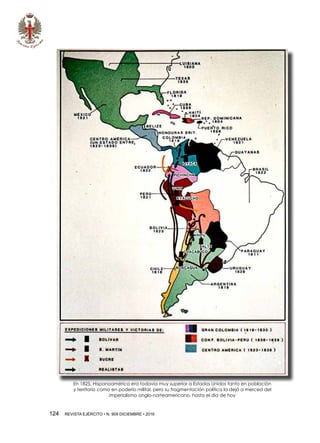 124  REVISTA EJÉRCITO • N. 909 DICIEMBRE • 2016
En 1825, Hispanoamérica era todavía muy superior a Estados Unidos tanto en población
y territorio como en poderío militar, pero su fragmentación política la dejó a merced del
imperialismo anglo-norteamericano, hasta el día de hoy
 