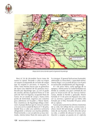 126  REVISTA EJÉRCITO • N. 909 DICIEMBRE • 2016
Pero el 24 de diciembre Sucre toma de
nuevo la capital, llevando a cabo sus tropas
un saqueo acompañado de un baño de sangre
que no respetó ni ancianos, ni mujeres, ni
niños. Estos hechos hacen que se generalice
de nuevo una rebelión de los pastusos enca-
bezada por Aqualongo que, ya con el grado
de coronel, derrota al general Flores el 12 de
julio de 1823 en Arganoy, ocupando Pasto de
nuevo. En un alarde de coraje y hasta cierto
punto de temeridad, organiza una columna
para adentrarse en Ecuador y liberar Quito.
Esta «insolencia» de Aqualongo obliga a inter-
venir al propio Bolívar que le cierra el camino
y lo cerca en la ciudad de Ibarra el 17 de julio,
donde lleva a cabo una auténtica carnicería
obligándole a retirarse con muchas pérdidas.
Posteriormente, y con un ejército ya muy mer-
mado, intenta tomar Pasto de nuevo pero no
Mapa de la zona donde operó el general Aqualongo
lo consigue. El general bolivariano Santander,
admirando su tenacidad y capacidad militar,
intenta llegar a un acuerdo de paz con él pero
es rechazado amablemente por Aqualongo.
El 1 de junio 1824, como epílogo de su
epopeya, intenta tomar la ciudad de Barbacoas
donde se custodia una gran cantidad de oro
para la financiación de las fuerzas boliva-
rianas, donde es herido y apresado. Muere
fusilado el 13 de junio en Popayán sin cono-
cer su ascenso a general que ya había sido
firmado por el Rey Fernando VII poco antes
de su captura.
Fueron precisamente los últimos momentos
de su vida, fiel reflejo de las convicciones y
altura moral del personaje, acordes con el
resto de sus hazañas. Al serle ofrecido salvar
su vida, a cambio de abrazar la nueva cons-
titución y aceptar un puesto en el «ejército
 