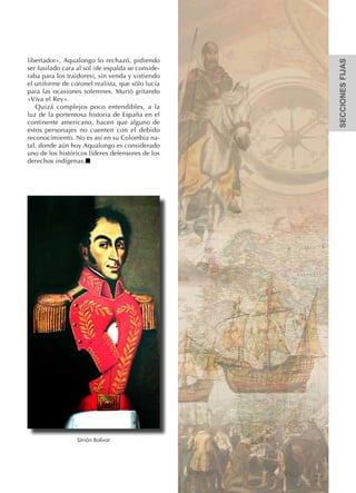 SECCIONESFIJAS
libertador», Aqualongo lo rechazó, pidiendo
ser fusilado cara al sol (de espalda se conside-
raba para los traidores), sin venda y vistiendo
el uniforme de coronel realista, que sólo lucía
para las ocasiones solemnes. Murió gritando
«Viva el Rey».
Quizá complejos poco entendibles, a la
luz de la portentosa historia de España en el
continente americano, hacen que alguno de
estos personajes no cuenten con el debido
reconocimiento. No es así en su Colombia na-
tal, donde aún hoy Aqualongo es considerado
uno de los históricos líderes defensores de los
derechos indígenas.n
Simón Bolívar
 