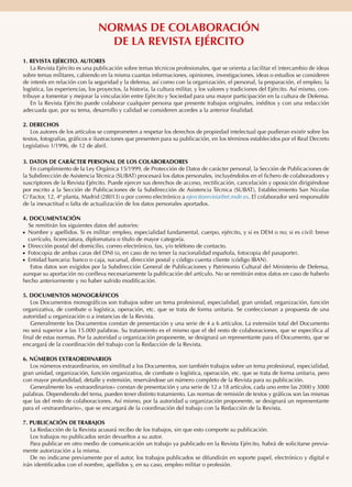 1. REVISTA EJÉRCITO. AUTORES
La Revista Ejército es una publicación sobre temas técnicos profesionales, que se orienta a facilitar el intercambio de ideas
sobre temas militares, cabiendo en la misma cuantas informaciones, opiniones, investigaciones, ideas o estudios se consideren
de interés en relación con la seguridad y la defensa, así como con la organización, el personal, la preparación, el empleo, la
logística, las experiencias, los proyectos, la historia, la cultura militar, y los valores y tradiciones del Ejército. Así mismo, con-
tribuye a fomentar y mejorar la vinculación entre Ejército y Sociedad para una mayor participación en la cultura de Defensa.
En la Revista Ejército puede colaborar cualquier persona que presente trabajos originales, inéditos y con una redacción
adecuada que, por su tema, desarrollo y calidad se consideren acordes a la anterior finalidad.
2. DERECHOS
Los autores de los artículos se comprometen a respetar los derechos de propiedad intelectual que pudieran existir sobre los
textos, fotografías, gráficos e ilustraciones que presenten para su publicación, en los términos establecidos por el Real Decreto
Legislativo 1/1996, de 12 de abril.
3. DATOS DE CARÁCTER PERSONAL DE LOS COLABORADORES
En cumplimiento de la Ley Orgánica 15/1999, de Protección de Datos de carácter personal, la Sección de Publicaciones de
la Subdirección de Asistencia Técnica (SUBAT) procesará los datos personales, incluyéndolos en el fichero de colaboradores y
suscriptores de la Revista Ejército. Puede ejercer sus derechos de acceso, rectificación, cancelación y oposición dirigiéndose
por escrito a la Sección de Publicaciones de la Subdirección de Asistencia Técnica (SUBAT), Establecimiento San Nicolas
C/ Factor, 12, 4ª planta, Madrid (28013) o por correo electrónico a ejercitorevista@et.mde.es. El colaborador será responsable
de la inexactitud o falta de actualización de los datos personales aportados.
4. DOCUMENTACIÓN
Se remitirán los siguientes datos del autor/es:
●● Nombre y apellidos. Si es militar: empleo, especialidad fundamental, cuerpo, ejército, y si es DEM o no; si es civil: breve
currículo, licenciatura, diplomatura o título de mayor categoría.
●● Dirección postal del domicilio, correo electrónico, fax, y/o teléfono de contacto.
●● Fotocopia de ambas caras del DNI (o, en caso de no tener la nacionalidad española, fotocopia del pasaporte).
●● Entidad bancaria: banco o caja, sucursal, dirección postal y código cuenta cliente (código IBAN).
Estos datos son exigidos por la Subdirección General de Publicaciones y Patrimonio Cultural del Ministerio de Defensa,
aunque su aportación no conlleva necesariamente la publicación del artículo. No se remitirán estos datos en caso de haberlo
hecho anteriormente y no haber sufrido modificación.
5. DOCUMENTOS MONOGRÁFICOS
Los Documentos monográficos son trabajos sobre un tema profesional, especialidad, gran unidad, organización, función
organizativa, de combate o logística, operación, etc. que se trata de forma unitaria. Se confeccionan a propuesta de una
autoridad u organización o a instancias de la Revista.
Generalmente los Documentos constan de presentación y una serie de 4 a 6 artículos. La extensión total del Documento
no será superior a las 15.000 palabras. Su tratamiento es el mismo que el del resto de colaboraciones, que se especifica al
final de estas normas. Por la autoridad u organización proponente, se designará un representante para el Documento, que se
encargará de la coordinación del trabajo con la Redacción de la Revista.
6. NÚMEROS EXTRAORDINARIOS
Los números extraordinarios, en similitud a los Documentos, son también trabajos sobre un tema profesional, especialidad,
gran unidad, organización, función organizativa, de combate o logística, operación, etc. que se trata de forma unitaria, pero
con mayor profundidad, detalle y extensión, reservándose un número completo de la Revista para su publicación.
Generalmente los «extraordinarios» constan de presentación y una serie de 12 a 18 artículos, cada uno entre las 2000 y 3000
palabras. Dependiendo del tema, pueden tener distinto tratamiento. Las normas de remisión de textos y gráficos son las mismas
que las del resto de colaboraciones. Así mismo, por la autoridad u organización proponente, se designará un representante
para el «extraordinario», que se encargará de la coordinación del trabajo con la Redacción de la Revista.
7. PUBLICACIÓN DE TRABAJOS
La Redacción de la Revista acusará recibo de los trabajos, sin que esto comporte su publicación.
Los trabajos no publicados serán devueltos a su autor.
Para publicar en otro medio de comunicación un trabajo ya publicado en la Revista Ejército, habrá de solicitarse previa-
mente autorización a la misma.
De no indicarse previamente por el autor, los trabajos publicados se difundirán en soporte papel, electrónico y digital e
irán identificados con el nombre, apellidos y, en su caso, empleo militar o profesión.
NORMAS DE COLABORACIÓN
DE LA REVISTA EJÉRCITO
 