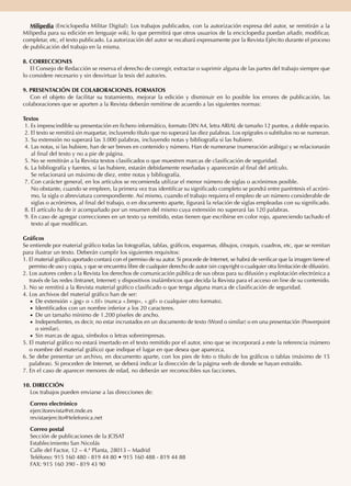 Milipedia (Enciclopedia Militar Digital): Los trabajos publicados, con la autorización expresa del autor, se remitirán a la
Milipedia para su edición en lenguaje wiki, lo que permitirá que otros usuarios de la enciclopedia puedan añadir, modificar,
completar, etc, el texto publicado. La autorización del autor se recabará expresamente por la Revista Ejército durante el proceso
de publicación del trabajo en la misma.
8. CORRECCIONES
El Consejo de Redacción se reserva el derecho de corregir, extractar o suprimir alguna de las partes del trabajo siempre que
lo considere necesario y sin desvirtuar la tesis del autor/es.
9. PRESENTACIÓN DE COLABORACIONES. FORMATOS
Con el objeto de facilitar su tratamiento, mejorar la edición y disminuir en lo posible los errores de publicación, las
colaboraciones que se aporten a la Revista deberán remitirse de acuerdo a las siguientes normas:
Textos
1. Es imprescindible su presentación en fichero informático, formato DIN A4, letra ARIAL de tamaño 12 puntos, a doble espacio.
2. El texto se remitirá sin maquetar, incluyendo título que no superará las diez palabras. Los epígrafes o subtítulos no se numeran.
3. Su extensión no superará las 3.000 palabras, incluyendo notas y bibliografía si las hubiere.
4. Las notas, si las hubiere, han de ser breves en contenido y número. Han de numerarse (numeración arábiga) y se relacionarán
al final del texto y no a pie de página.
5. No se remitirán a la Revista textos clasificados o que muestren marcas de clasificación de seguridad.
6. La bibliografía y fuentes, si las hubiere, estarán debidamente reseñadas y aparecerán al final del artículo.
Se relacionará un máximo de diez, entre notas y bibliografía.
7. Con carácter general, en los artículos se recomienda utilizar el menor número de siglas o acrónimos posible.
No obstante, cuando se empleen, la primera vez tras identificar su significado completo se pondrá entre paréntesis el acróni-
mo, la sigla o abreviatura correspondiente. Así mismo, cuando el trabajo requiera el empleo de un número considerable de
siglas o acrónimos, al final del trabajo, o en documento aparte, figurará la relación de siglas empleadas con su significado.
8. El artículo ha de ir acompañado por un resumen del mismo cuya extensión no superará las 120 palabras.
9. En caso de agregar correcciones en un texto ya remitido, estas tienen que escribirse en color rojo, apareciendo tachado el
texto al que modifican.
Gráficos
Se entiende por material gráfico todas las fotografías, tablas, gráficos, esquemas, dibujos, croquis, cuadros, etc, que se remitan
para ilustrar un texto. Deberán cumplir los siguientes requisitos:
1. El material gráfico aportado contará con el permiso de su autor. Si procede de Internet, se habrá de verificar que la imagen tiene el
permiso de uso y copia, y que se encuentra libre de cualquier derecho de autor (sin copyright o cualquier otra limitación de difusión).
2. Los autores ceden a la Revista los derechos de comunicación pública de sus obras para su difusión y explotación electrónica a
través de las redes (Intranet, Internet) y dispositivos inalámbricos que decida la Revista para el acceso on line de su contenido.
3. No se remitirá a la Revista material gráfico clasificado o que tenga alguna marca de clasificación de seguridad.
4. Los archivos del material gráfico han de ser:
●● De extensión «.jpg» o «.tif» (nunca «.bmp», «.gif» o cualquier otro formato).
●● Identificados con un nombre inferior a los 20 caracteres.
●● De un tamaño mínimo de 1.200 píxeles de ancho.
●● Independientes, es decir, no estar incrustados en un documento de texto (Word o similar) o en una presentación (Powerpoint
o similar).
●● Sin marcas de agua, símbolos o letras sobreimpresas.
5. El material gráfico no estará insertado en el texto remitido por el autor, sino que se incorporará a este la referencia (número
o nombre del material gráfico) que indique el lugar en que desea que aparezca.
6. Se debe presentar un archivo, en documento aparte, con los pies de foto o título de los gráficos o tablas (máximo de 15
palabras). Si proceden de Internet, se deberá indicar la dirección de la página web de donde se hayan extraído.
7. En el caso de aparecer menores de edad, no deberán ser reconocibles sus facciones.
10. DIRECCIÓN
Los trabajos pueden enviarse a las direcciones de:
Correo electrónico
ejercitorevista@et.mde.es
revistaejercito@telefonica.net
Correo postal
Sección de publicaciones de la JCISAT
Establecimiento San Nicolás
Calle del Factor, 12 – 4.ª Planta, 28013 – Madrid
Teléfono: 915 160 480 - 819 44 80 • 915 160 488 - 819 44 88
FAX: 915 160 390 - 819 43 90
 