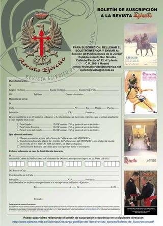 Datos de carácter personal Suscriptores
EnEn cumplimiento de la Ley Orgánica 15/1999, de Protección de Datos de carácter personal, la Sección de Publicaciones de la Subdirección de Asistencia Técnica (SUBAT) procesará los datos personales,
incluyéndolos en el fichero de colaboradores y suscriptores de la Revista Ejército. Puede ejercer sus derechos de acceso, rectificación, cancelación y oposición dirigiéndose por escrito a la Subdirección
de Asistencia Técnica (SUBAT), Establecimiento San Nicolás, calle del Factor, 12 - 4.ª planta, Madrid (28013) o por correo electrónico a ejercitorevista@et.mde.es. El suscriptor será responsables de
la inexactitud o falta de actualización de los Datos Personales aportados.
Puede suscribirse rellenando el boletín de suscripción electrónica en la siguientre dirección
http://www.ejercito.mde.es/Galerias/Descarga_pdf/EjercitoTierra/revista_ejercito/Boletin_de_Suscripcion.pdf
PARA SUSCRIPCIÓN, RELLENAR EL
BOLETÍN INFERIOR Y ENVIAR A:
Sección de Publicaciones de la JCISAT
Establecimiento San Nicolás
Calle del Factor nº 12, 4.ª planta.
C.P. 28013 Madrid
email: revistaejercito@telefonica.netemail: revistaejercito@telefonica.net
ejercitorevista@et.mde.es
BOLETÍN DE SUSCRIPCIÓN
A LA REVISTA
Datos facturación:
D........................................................................................................................................................................................
Empleo (militar).......................................... Escala (militar)....................... Cuerpo/Esp. Fund......................................
NIF.................................. Teléfono....................................... Correo electrónico............................................................
Dirección de envío
D........................................................................................................................................................................................
Calle...................................................................................................... Nº............. Esc......... Planta......... Puerta.........
Población.................................................................................... C.P....................... Provincia.........................................
Deseo suscribirme a los 10 números ordinarios y 2 extraordinarios de la revista «Ejército» que se editan anualmente
y cuyo importe total es de:
Para España.................................... 12,02€ anuales (IVA y gastos de envío incluidos)
Para Unión Europea....................... 18,03€ anuales (IVA y gastos de envío incluidos)
Para el resto del mundo................. 24,04€ anuales (IVA y gastos de envío incluidos)
Que abonaré mediante:
Cheque nominativo a favor del «Centro de Publicaciones del MINISDEF».
Transferencia bancaria a favor de: «Centro de Publicaciones del MINISDEF», con código de cuenta:
ES28 0182 2370 4702 0150 3658 del BBVA, en Madrid (España).
Domiciliación Bancaria (no válida para suscripciones desde el extranjero).
Rellenar solamente en caso de domiciliación bancaria
D........................................................................................................................................................................................
autorizo al Centro de Publicaciones del Ministerio de Defensa, para que con cargo a mi cc. Núm. (IBAN),
Del Banco o Caja..............................................................................................................................................................
Con domicilio en la Calle.................................................................................................................................................
Población..................................................................................... C.P....................... Provincia.........................................
Sean abonados los recibos correspondientes a la suscripción de la Revista «Ejército».
En....................................................... , a......... de.................................................... de 20.....
Firmado:
 