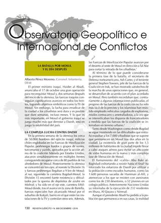 130  REVISTA EJÉRCITO • N. 909 DICIEMBRE • 2016
Observatorio Geopolítico e
Internacional de Conflictos
LA BATALLA POR MOSUL
Y EL DÍA DESPUÉS
Alberto Pérez Moreno. Coronel. Infantería.
DEM
El primer ministro iraquí, Haider al Abadi,
anunciaba el 17 de octubre una gran operación
para reconquistar Mosul y, dos semanas después
del inicio de la ofensiva, las fuerzas iraquíes con-
seguían significativos avances en todos los fren-
tes, logrando objetivos simbólicos como la TV de
Mosul. Sin embargo, la lucha para erradicar de
la ciudad a los yihadistas será dura y es posible
que dure semanas, incluso meses. Y lo que es
más importante, en Mosul el gobierno iraquí se
juega mucho más que derrotar a Daesh, está en
juego la estabilidad del país.
LA COMPLEJA LUCHA CONTRA DAESH
En la primera semana de la ofensiva los cerca
de 50.000 hombres del ejército iraquí, milicias
chiíes englobadas en las Fuerzas de Movilización
Popular, peshmergas kurdos y grupos de suníes,
turcomanos y yazidis, apoyados por la acción aé-
rea de la coalición liderada por Estados Unidos,
atacaron simultáneamente en múltiples frentes
consiguiendo recuperar cerca de 80 pueblos de los
alrededores de Mosul. Posteriormente la ofensiva
se concentró en tres ejes: al noreste la División 16
y fuerzas peshmergas llegaban a 9 km de Mosul;
al sur, siguiendo la carretera Bagdad-Mosul, la
División 15 encontró fuerte resistencia y dificul-
tades por la quema de depósitos de azufre en
Mishraf; y ha sido en el eje este, carretera Erbil-
Mosul donde, tras el avance en la zona de Bartella,
fuerzas especiales han alcanzado Mosul por el
suburbio de Kukjali, barrio en el que están las ins-
talaciones de laTV y controlan otros seis. Además,
las Fuerzas de Movilización Popular avanzan por
el desierto al oeste de Mosul en dirección aTal Afar
para cortar la retirada de los yihadistas.1
Al término de lo que puede considerarse
la primera fase de la batalla, el secretario de
Defensa norteamericano, Ash Carter, y el teniente
general Stephen Towsen, jefe de las fuerzas de la
Coalición en Irak, se han mostrado satisfechos de
la marcha de unas operaciones que, en general,
se desarrollan de acuerdo con el plan acordado
en Mosul. Pero también recordaban que, contra-
riamente a algunas informaciones publicadas, el
progreso de las fuerzas de la coalición no ha sido
más fácil de lo previsto y los islamistas han resis-
tido empleado vehículos cargados de explosivos,
misiles contracarro y ametralladoras, a la vez que
se intensificaban los disparos de francotiradores
a medida que las fuerzas de la coalición se in-
ternaban en terreno urbano.2
Tanto desde Washington como desde Bagdad
se sigue insistiendo en las dificultades que entra-
ña expulsar a los 7.000 yihadistas que se supone
que permanecen en Mosul tras dos años en la
ciudad. La existencia de gran parte de los 1,5
millones de habitantes de la ciudad impide llevar
a cabo ataques aéreos para evitar un alto coste
de vidas humanas en la nueva y más compleja
fase de liberación de Mosul.
El llamamiento del «califa» Abu Bakr al-
Baghdadi exhortando a resistir hasta el final3
ha
reforzado los esfuerzos de Daesh por utilizar a
la población como escudos humanos, como las
1.600 personas sacadas de Hamman al-Alil, y
atemorizar a los que se resisten con asesinatos
como los de 230 desertores, o 52 jóvenes en un
colegio público. Anteriormente Naciones Unidas
ya informaba de la ejecución de 232 residentes
en Shura, Al Qayara y Nimrud.
Aunque el presidente Abadi ha pedido a la po-
blación que permanezca en sus casas, la realidad
 