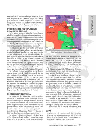 SECCIONESFIJAS
REVISTA EJÉRCITO • N. 909 DICIEMBRE • 2016 131 
es que día a día aumentan los que huyen de Mosul
que, según UNHCR, podrían llegar a 40.000 y
para recibirlos se han preparado 7 campos de
refugiados, aunque 18.000 han continuado hacia
Qayara y algunos han llegado hasta Faluya.
INCERTIDUMBRE POLÍTICA, PELIGRO
DE LUCHAS INTESTINAS
La lucha por recuperar Mosul se desarrolla con
el telón de fondo de la incertidumbre política y el
temor a que la liberación desate una nueva violen-
cia sectaria y ataques de carácter vengativo por el
carácter predominantemente suní de la población
de Mosul y el hecho de que muchos, en un primer
momento, acogieran con simpatía a Daesh.4
Es indudable que las autoridades en Bagdad
son conscientes de este peligro como prueba que,
según los planes aprobados, para reconquistar
Mosul solo entrarán en la ciudad unidades del
ejército iraquí, mientras los peshmergas kurdos se
limitarían a controlar zonas al norte y las Fuerzas
de Movilización chiíes permanecerán al oeste para
evitar enfrentamientos con la población suní. Pero
no hay que olvidar que gran parte de los efectivos
del ejército son chiíes, como proclaman las ban-
deras que han ondeado en los lugares liberados.
La realidad es que Mosul es un verdadero
microcosmos de Irak donde además de los su-
níes también vivían chiíes, kurdos, turcomanos,
yazidis y cristianos. El caso de los kurdos es
especialmente relevante pues desde Erbil, el
Gobierno del Kurdistán no oculta que su esfuerzo
en combatir a Daesh es para defender su propio
territorio pero también tiene como objetivo am-
pliar el territorio bajo su jurisdicción con parte de
la provincia de Nínive al norte de Mosul.
UN TERCERO EN DISCORDIA
La insistencia de Erdogan de intervenir activa-
mente en la batalla de Mosul ha creado nuevas
dificultades a Bagdad. Aunque Abadi ha rechaza-
do la intervención turca, Ankara insiste en consi-
derar la operación un asunto importante, no solo
por la defensa de los turcomanos y suníes sino
también para estar en la mesa de negociaciones
que determine el futuro de Mosul y evitar que el
PKK pueda afianzarse en la zona de Sinjar.
La primera crisis entre Bagdad y Ankara ocu-
rrió a primeros de diciembre, cuando los turcos
reforzaron su presencia en la base de Bashiga
con dos compañías de carros y obuses de 155.
Aunque teóricamente solo estaban allí para en-
trenar a los 3.000 kurdos, turcomanos y suníes
de las milicias bajo el mando del ex gobernador
de Mosul, Atthel al-Jujaifi, —un condenado por
Bagdad—, la realidad es que cuentan con el apo-
yo de Barzani y su partido PDK, pese al delicado
equilibrio que tienen que mantener los kurdos
entre Ankara, Bagdad y Teherán.5
El temor de una oleada de refugiados y ac-
ciones de grupos terroristas hace que Turquía
haya adoptado una defensa preventiva que per-
mite ataques transfronterizos y, para realizarlos,
Erdogan quiere repetir el éxito de la operación
Escudo del Eufrates en Siria, con una operación
Escudo del Tigris en Irak y para ello ha moviliza-
do unidades de carros de combate y vehículos
acorazados en Silopi, en las proximidades de la
frontera, a pesar de las advertencias norteameri-
canas e iraquíes de no involucrarse en la lucha.6
La realidad es que la verdadera lucha por Mosul
empezará tras la expulsión de Daesh, y hará falta
mucha sensatez y una descentralización adminis-
trativa para conseguir un Irak unido y estable.
Finalizado por el autor: 6 noviembre 2016
NOTAS
1 
Knights, M.: «IS conflict: Battle for Mosul on
Schedule, but not exactly to plan». BBC 2/11/2016
2 
Baron, K.: «The Worst Is Yet to Come in Mosul, US
leaders Say». Defense One. 22/10/2016
Zona controlada 2 de noviemre 2016
 