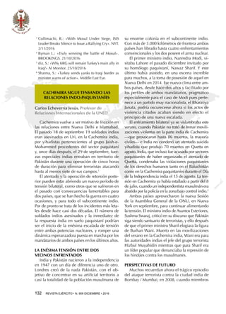 132  REVISTA EJÉRCITO • N. 909 DICIEMBRE • 2016
3 
Collimachi, R.: «With Mosul Under Siege, ISIS
Leader Breaks Silence to Issue a Rallying Cry». NYT.
2/11/2016
4 
Byman L.: «Truly winning the battle of Mosul».
BROOKINGS. 21/10/2016
5 
diz, S.: «Why KRG will remain Turkey’s main ally in
Iraq?» Al Monitor. 25/10/2016
6 
Sharma, S.: «Turkey sends yanks to Iraqi border as
minister warns of action». Middle East Eye.
Cachemira vuelve a ser motivo de fricción en
las relaciones entre Nueva Delhi e Islamabad.
El pasado 18 de septiembre 19 soldados indios
eran asesinados en Uri, en la Cachemira india,
por yihadistas pertenecientes al grupo Jaish-e-
Mohammed procedentes del sector paquistaní
y, once días después, el 29 de septiembre, fuer-
zas especiales indias entraban en territorio de
Pakistán durante una operación de cinco horas
de duración para eliminar terroristas atacando
hasta al menos siete de sus campos.1
El atentado y la operación de retorsión poste-
rior pueden estar abriendo un nuevo período de
tensión bilateral, como otros que se sufrieron en
el pasado con consecuencias lamentables para
dos países, que se han hecho la guerra en cuatro
ocasiones, y para todo el subcontinente indio.
Por de pronto se trata de los incidentes más leta-
les desde hace casi dos décadas. El número de
soldados indios asesinados y la inmediatez de
la respuesta india en suelo paquistaní podrían
ser el inicio de la enésima escalada de tensión
entre ambas potencias nucleares, y romper una
dinámica esperanzadora puesta en marcha por los
mandatarios de ambos países en los últimos años.
LA ENÉSIMA TENSIÓN ENTRE DOS
VECINOS ENFRENTADOS
India y Pakistán nacieron a la independencia
en 1947 con un día de diferencia uno de otro.
Londres creó de la nada Pakistán, con el ob-
jetivo de concentrar en su artificial territorio a
casi la totalidad de la población musulmana de
CACHEMIRA SIGUE TENSANDO LAS
RELACIONES INDO-PAQUISTANÍES
Carlos Echeverría Jesús. Profesor de
Relaciones Internacionales de la UNED
su enorme colonia en el subcontinente indio.
Con más de 3.000 kilómetros de frontera ambos
países han librado hasta cuatro enfrentamientos
convencionales y los dos poseen el arma nuclear.
El primer ministro indio, Narendra Modi, vi-
sitaba Lahore el pasado diciembre invitado por
su homólogo paquistaní, Nawaz Sharif. Y este
último había asistido, en una escena increíble
para muchos, a la toma de posesión de aquel en
Nueva Delhi en 2014. Ese nuevo clima entre am-
bos países, desde hace dos años y facilitado por
los perfiles de ambos mandatarios, pragmático
especialmente para el caso de Modi pues perte-
nece a un partido muy nacionalista, el Bharatiya
Janata, podría oscurecerse ahora si los actos de
violencia citados acaban siendo en efecto el
principio de una nueva escalada.
El enfriamiento bilateral ya se vislumbraba este
verano, cuando Pakistán no trató de frenar movili-
zaciones violentas en la parte india de Cachemira
—que provocaron hasta 86 muertos, la mayoría
civiles— e India no condenó un atentado suicida
yihadista que produjo 70 muertos en Quetta en
agosto. India, que incluso fue acusada por sectores
paquistaníes de haber organizado el atentado de
Quetta, condenaba las violaciones paquistaníes
de los derechos humanos tanto en el Baluchistán
como en la Cachemira paquistaníes durante el Día
de la Independencia india el 15 de agosto. La ten-
sión en Cachemira ya había estallado a partir del 8
de julio, cuando un independentista musulmán era
abatido por la policía en la zona bajo control indio.2
Ambos países aprovecharon la nueva Sesión
de la Asamblea General de la ONU, en Nueva
York en septiembre, para continuar alimentando
la tensión. El ministro indio de Asuntos Exteriores,
Sushma Swaraj, criticó en su discurso que Pakistán
siga siendo santuario de terroristas, y ello después
de que el primer ministro Sharif elogiara la figura
de Burhan Wani. Muerto en las movilizaciones
del verano en la Cachemira india, Wani era para
las autoridades indias el jefe del grupo terrorista
Hizbul Muyahidin mientras que para Sharif era
un líder popular que denunciaba la represión de
los hindúes contra los musulmanes.
PERSPECTIVAS DE FUTURO
Muchos recuerdan ahora el trágico episodio
del ataque terrorista contra la ciudad india de
Bombay / Mumbai, en 2008, cuando miembros
 