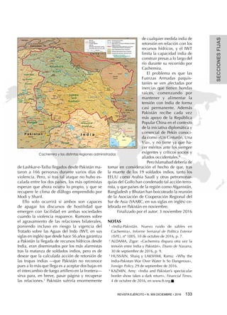 SECCIONESFIJAS
REVISTA EJÉRCITO • N. 909 DICIEMBRE • 2016 133 
de Lashkar-e-Taiba llegados desde Pakistán ma-
taron a 166 personas durante varios días de
violencia. Pero, si tras tal ataque no hubo es-
calada entre los dos países, los más optimistas
esperan que ahora ocurra lo propio, y que se
recupere le clima de diálogo emprendido por
Modi y Sharif.
Ello solo ocurrirá si ambos son capaces
de apagar los discursos de hostilidad que
emergen con facilidad en ambas sociedades
cuando la violencia reaparece. Rumores sobre
el agravamiento de las relaciones bilaterales,
poniendo incluso en riesgo la vigencia del
Tratado sobre las Aguas del Indo (IWT, en sus
siglas en inglés) que desde hace 56 años garantiza
a Pakistán la llegada de recursos hídricos desde
India, eran diseminados por los más alarmistas
tras la matanza de soldados indios, pero es de
desear que la calculada acción de retorsión de
las tropas indias —que Pakistán no reconoce
pues a lo más que llega es a aceptar dos bajas en
el intercambio de fuego artillero en la frontera—
sirva para, en breve, pasar página y recuperar
las relaciones.3
Pakistán sufriría enormemente
de cualquier medida india de
retorsión en relación con los
recursos hídricos, y el IWT
limita la capacidad india de
construir presas a lo largo del
río durante su recorrido por
Cachemira.
El problema es que las
Fuerzas Armadas paquis-
taníes se ven afectadas por
inercias que tienen hondas
raíces, comenzando por
mantener y alimentar la
tensión con India de forma
casi permanente. Además
Pakistán recibe cada vez
más apoyo de la República
Popular China en el contexto
de la iniciativa diplomática y
comercial de Pekín conoci-
da como «Un Cinturón, Una
Vía», y no tiene ya que ha-
cer méritos ante los siempre
exigentes y críticos socios y
aliados occidentales.4
Pero Islamabad debería de
tomar en consideración el hecho de que, tras
la muerte de los 19 soldados indios, tanto los
EEUU como Arabia Saudí y otras petromonar-
quías del Golfo han condenado tal acción terro-
rista, y que países de la región como Afganistán,
Bangladesh y Bhutan han boicoteado la reunión
de la Asociación de Cooperación Regional del
Sur de Asia (SAARC, en sus siglas en inglés) ce-
lebrada en Pakistán en noviembre.
Finalizado por el autor: 3 noviembre 2016
NOTAS
1 
«India-Pakistán. Nuevo ruido de sables en
Cachemira», Informe Semanal de Política Exterior
(ISPE), nº 1005, 10 de octubre de 2016, p. 7.
2 
ALDAMA, Zigor: «Cachemira dispara otra vez la
tensión entre India y Pakistán», Diario de Navarra,
30 de septiembre de 2016, p. 9.
3 
HUSSAIN, Shaiq y LAKSHMI, Rama: «Why the
India-Pakistan War Over Water Is So Dangerous»,
Foreign Policy, 29 de septiembre de 2016.
4 
KAZMIN, Amy: «India and Pakistan’s spectacular
border show takes a dark return», Financial Times,
4 de octubre de 2016, en www.ft.org.n
Cachemira y las distintas regiones administradas
 