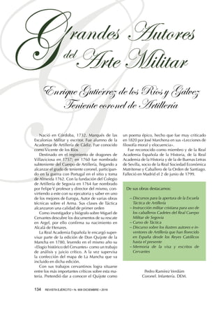 Enrique Gutiérrez de los Ríos y Gálvez
Teniente coronel de Artillería
134  REVISTA EJÉRCITO • N. 909 DICIEMBRE • 2016
Nació en Córdoba, 1732. Marqués de las
Escalonias Militar y escritor. Fue alumno de la
Academia de Artillería de Cádiz. Fue conocido
como Vicente de los Ríos
Destinado en el regimiento de dragones de
Villaviciosa en 1757; en 1760 fue nombrado
subteniente del Cuerpo de Artillería, llegando a
alcanzar el grado de teniente coronel, participan-
do en la guerra con Portugal en el sitio y toma
de Almeida 1762. Con la fundación del Colegio
de Artillería de Segovia en 1764 fue nombrado
por Felipe V profesor y director del mismo, con-
virtiendo a este con su ejecutoria y saber en uno
de los mejores de Europa, Autor de varias obras
técnicas sobre el Arma. Sus clases de Táctica
alcanzaron una calidad de primer orden
Como investigador y biógrafo sobre Miguel de
Cervantes descubre los documentos de su rescate
en Argel, por ello confirma su nacimiento en
Alcalá de Henares.
La Real Academia Española le encargó super-
visar parte de la edición de Don Quijote de la
Mancha en 1780, leyendo en el mismo año su
«Elogio histórico del Cervantes» como un trabajo
de análisis y juicio crítico. A la vez supervisa
la confección del mapa de La Mancha que va
incluido en dicha edición.
Con sus trabajos cervantinos logra situarse
entre los más importantes críticos sobre esta ma-
teria. Pretendió dar a conocer el Quijote como
un poema épico, hecho que fue muy criticado
en 1820 por José Marchena en sus «Lecciones de
filosofía moral y elocuencia».
Fue reconocido como miembro y de la Real
Academia Española de la Historia, de la Real
Academia de la Historia y de la de Buenas Letras
de Sevilla, socio de la Real Sociedad Económica
Matritense y Caballero de la Orden de Santiago.
Falleció en Madrid el 2 de junio de 1799.
De sus obras destacamos:
−− Discursos para la apertura de la Escuela
Táctica de Artillería
−− Instrucción militar cristiana para uso de
los caballeros Cadetes del Real Cuerpo
Militar de Segovia
−− Curso de Táctica
−− Discurso sobre los ilustres autores e in-
ventores de Artillería que han florecido
en España desde los Reyes Católicos
hasta el presente
−− Memoria de la visa y escritos de
Cervantes
Pedro Ramírez Verdúm
Coronel. Infantería. DEM.
 