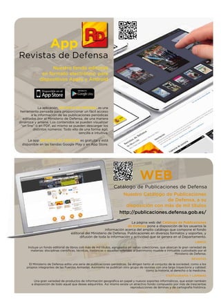 App
Revistas de Defensa
Nuestro fondo editorial
en formato electrónico para
dispositivos Apple y Android
La aplicación, REVISTAS DE DEFENSA, es una
herramienta pensada para proporcionar un fácil acceso
a la información de las publicaciones periódicas
editadas por el Ministerio de Defensa, de una manera
dinámica y amena. Los contenidos se pueden visualizar
“on line” o en PDF, así mismo se pueden descargar los
distintos números: Todo ello de una forma ágil,
sencilla e intuitiva.
La app REVISTAS DE DEFENSA es gratuita y está
disponible en las tiendas Google Play y en App Store.
La página web del Catálogo de Publicaciones
de Defensa pone a disposición de los usuarios la
información acerca del amplio catálogo que compone el fondo
editorial del Ministerio de Defensa. Publicaciones en diversos formatos y soportes, y
difusión de toda la información y actividad que se genera en el Departamento.
LIBROS
Incluye un fondo editorial de libros con más de mil títulos, agrupados en varias colecciones, que abarcan la gran variedad de
materias: disciplinas cientíﬁcas, técnicas, históricas o aquellas referidas al patrimonio mueble e inmueble custodiado por el
Ministerio de Defensa.
REVISTAS
El Ministerio de Defensa edita una serie de publicaciones periódicas. Se dirigen tanto al conjunto de la sociedad, como a los
propios integrantes de las Fuerzas Armadas. Asimismo se publican otro grupo de revistas con una larga trayectoria y calidad:
como la historia, el derecho o la medicina.
CARTOGRAFÍA Y LÁMINAS
Una gran variedad de productos de información geográﬁca en papel y nuevos soportes informáticos, que están también
a disposición de todo aquel que desee adquirirlos. Así mismo existe un atractivo fondo compuesto por más de trescientas
reproducciones de láminas y de cartografía histórica.
WEB
Catálogo de Publicaciones de Defensa
Nuestro Catálogo de Publicaciones
de Defensa, a su
disposición con más de mil títulos
http://publicaciones.defensa.gob.es/
 