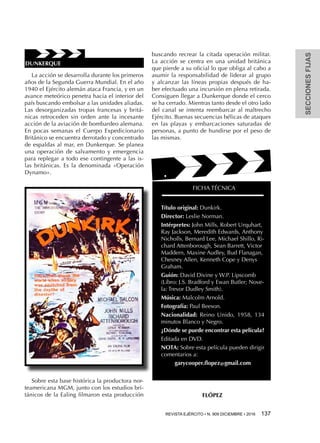 SECCIONESFIJAS
REVISTA EJÉRCITO • N. 909 DICIEMBRE • 2016 137 
La acción se desarrolla durante los primeros
años de la Segunda Guerra Mundial. En el año
1940 el Ejército alemán ataca Francia, y en un
avance meteórico penetra hacia el interior del
país buscando embolsar a las unidades aliadas.
Las desorganizadas tropas francesas y britá-
nicas retroceden sin orden ante la incesante
acción de la aviación de bombardeo alemana.
En pocas semanas el Cuerpo Expedicionario
Británico se encuentra derrotado y concentrado
de espaldas al mar, en Dunkerque. Se planea
una operación de salvamento y emergencia
para replegar a todo ese contingente a las is-
las británicas. Es la denominada «Operación
Dynamo».
Sobre esta base histórica la productora nor-
teamericana MGM, junto con los estudios bri-
tánicos de la Ealing filmaron esta producción
buscando recrear la citada operación militar.
La acción se centra en una unidad británica
que pierde a su oficial lo que obliga al cabo a
asumir la responsabilidad de liderar al grupo
y alcanzar las líneas propias después de ha-
ber efectuado una incursión en plena retirada.
Consiguen llegar a Dunkerque donde el cerco
se ha cerrado. Mientras tanto desde el otro lado
del canal se intenta reembarcar al maltrecho
Ejército. Buenas secuencias bélicas de ataques
en las playas y embarcaciones saturadas de
personas, a punto de hundirse por el peso de
las mismas.
FICHA TÉCNICA
Título original: Dunkirk.
Director: Leslie Norman.
Intérpretes: John Mills, Robert Urquhart,
Ray Jackson, Meredith Edwards, Anthony
Nicholls, Bernard Lee, Michael Shillo, Ri-
chard Attenborough, Sean Barrett, Victor
Maddern, Maxine Audley, Bud Flanagan,
Chesney Allen, Kenneth Cope y Denys
Graham.
Guión: David Divine y W.P. Lipscomb
(Libro: J.S. Bradford y Ewan Butler; Nove-
la: Trevor Dudley Smith).
Música: Malcolm Arnold.
Fotografía: Paul Beeson.
Nacionalidad: Reino Unido, 1958, 134
minutos Blanco y Negro.
¿Dónde se puede encontrar esta película?
Editada en DVD.
NOTA: Sobre esta película pueden dirigir
comentarios a:
garycooper.flopez@gmail.com
FLÓPEZ
DUNKERQUE
 