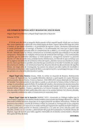 SECCIONESFIJAS
REVISTA EJÉRCITO • N. 909 DICIEMBRE • 2016 139 
LOS ÚLTIMOS DE FILIPINAS: MITO Y REALIDAD DEL SITIO DE BALER
Miguel Ángel Leiva Ramírez y Miguel Ángel López de la Asunción
Editorial: ACTAS
El 30 de junio de 1898 un pequeño destacamento militar español quedó sitiado por una fuerza
diez veces superior en la iglesia de la localidad filipina de Baler. A pesar del terrible fuego de cañón
y fusilería al que fueron sometidos y sin posibilidad de reponer víveres, afrontaron valerosamente
el asedio plantando cara al enemigo, al hambre y a la enfermedad. Sin creer que la guerra había
acabado, continuaron luchando fieles al cumplimiento de su deber y a la misión que allí les había
llevado: defender hasta las últimas consecuencias la bandera española que ondeaba en lo alto del
campanario. Desoyendo las múltiples intimaciones de rendición del enemigo y a los comisionados
españoles que les ordenaban abandonar su inútil resistencia, consiguieron mantener su posición
durante 337 días en condiciones verdaderamente infrahumanas, escribiendo lo que constituye una
de las páginas más brillantes de la historia militar de España. ¿Quiénes fueron esos hombres? ¿Cuáles
son las claves que hicieron posibles unos hechos que asombraron al mundo? Contando con amplia
documentación inédita y con testimonios hasta hoy desconocidos de los descendientes de aquellos
héroes, tras largos años de investigación, los autores nos ofrecen una obra repleta de novedades e
interesantes revelaciones sobre la gesta de Baler y una aproximación a sus protagonistas que incluye
por primera vez a los fallecidos durante el asedio.
Miguel Ángel Leiva Ramírez (Ceuta, 1959). Es militar en situación de Reserva. Perteneciente
al Cuerpo de Especialistas, ha ocupado diferentes destinos y participado en cuatro Misiones
Internacionales (dos en Bosnia, Croacia y Kosovo). Entre 2005-2015 estuvo destinado en la Brigada
de Sanidad. Fue precisamente en esta época cuando su afición por la historia militar le llevó a in-
vestigar la extraordinaria gesta de Baler. El resultado del estudio y documentación durante estos años
se ve materializado ahora en este libro. Ha sido miembro del Comité Científico de la Exposición
Sanidad Militar Española. Historia y aportación a la Ciencia (Granada, 2014-15) y autor de varios
artículos sobre el Sitio de Baler publicados entre otras en las revistas Ejército, Cal y Arena y Senado,
y ha impartido conferencias sobre el mismo tema en numerosos foros.
Miguel Ángel López de la Asunción (Madrid, 1973). Licenciado en Filología Inglesa por la
Universidad Complutense de Madrid, donde también cursó estudios de Filología Románica, y MCSA
(Microsoft Certified Solutions Associate) en la especialidad de servidores informáticos. Profesor de
Enseñanza Secundaria y amante de la historia militar, ha centrado su investigación en las campañas
de África y Ultramar y en especial en el asedio sufrido por la guarnición española de Baler (Filipinas).
Ha participado como ponente en diversas conferencias y es autor de varios artículos sobre este
episodio, siendo a su vez creador y administrador del grupo de la plataforma Facebook Últimos de
Filipinas, lugar de reunión para todos aquellos interesados en el estudio, conocimiento y difusión
de la gesta del Sitio de Baler.
EDITORIAL
 