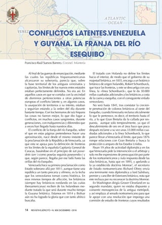 14  REVISTA EJÉRCITO • N. 909 DICIEMBRE • 2016
El tratado con Holanda no define los límites
hacia el interior, de modo que el gobierno de su
majestad británica, en 1835, encarga a un botánico
británico de origen holandés, Robert Schomburck,
que trace las fronteras, y este se descuelga con una
línea, la «línea Schomburck», que le da 30.000
millas cuadradas adicionales a los británicos a costa
de la cuenca esequiba, con el consiguiente enfado
venezolano.
No será hasta 1841, tras constatar la crecien-
te penetración de colonos británicos al oeste del
Esequibo, cuandoVenezuela reclama oficialmente
lo que le pertenece, es decir, el territorio hasta el
río, a lo que Gran Bretaña da la callada por res-
puesta, aunque solo temporalmente, ya que el
descubrimiento de oro en el área hace que poco
después reclame a su vez unas 33.000 millas cua-
dradas adicionales a la línea Schomburck, lo que
parece llevar aVenezuela al límite, que para 1876
rompe relaciones con Gran Bretaña y busca la
protección o amparo de los Estados Unidos.
Pasan 19 años de actividad diplomática en los
queVenezuela pide la intervención o el arbitraje y
solo recibe expresiones de preocupación por parte
de los norteamericanos y nula respuesta desde las
islas británicas, hasta que en 1895, y apelando a
la ya establecida doctrina Monroe1
, el secretario
de Estado norteamericano Richard Olney envía
una terminante nota diplomática a lord Salisbury,
premier y canciller de Exteriores británico, nota que
este rechaza por no reconocer la doctrina Monroe.
En Washington dirigía Grover Cleveland en su
segundo mandato, quien no estaba dispuesto a
consentir menosprecios de la antigua metrópoli,
y así emplaza al senado norteamericano para que
le apoye con una resolución que imponga una
comisión de estudio de fronteras cuyos resultados
CONFLICTOS LATENTES.VENEZUELA
Y GUYANA. LA FRANJA DEL RÍO
ESEQUIBO
Francisco Raúl Suevos Barrero. Coronel. Infantería
Al final de las guerras de emancipación, mediante
las cuales las repúblicas hispanoamericanas
alcanzaron su soberanía, parecía que, sobre
la base territorial de los antiguos virreinatos y
capitanías, los límites de los nuevos entes estatales
estaban perfectamente definidos. No era así. En
aquellos casos en que se contaba con la vecindad
de dominios pertenecientes a otras potencias
europeas el conflicto latente y, en algunos casos,
la usurpación de territorios o su intento, estaban
y seguirían estando a la orden del día durante
bastante tiempo. Con los hermanos de raíz hispana
las cosas no fueron mejor, lo que dio lugar a
conflictos, en muchos casos sangrientos, durante
generaciones, con malquerencias y diferendos que
a veces han llegado hasta nuestros días.
El conflicto de la franja del río Esequibo, sobre
el que en estas páginas pretendemos hacer una
aproximación, nace desde el mismo instante de
la proclamación de la República deVenezuela, ya
que esta se apoya para la definición de fronteras
en los límites de la española Capitanía General de
Caracas, basándose en el principio de iuti posse-
detis iure («como poseías seguirás poseyendo») y
que, según parece, llegaba por ese lado hasta las
orillas del río Esequibo.
Venezuela hace su primera proclamación como
Estado soberano allá por 1811; aunque fuese una
república un tanto precaria y efímera, es la fecha
que los venezolanos toman como histórica. En
esos mismos tiempos de aflicción, los británicos
(siempre hay británicos rondando en las cuitas
iberoamericanas) reciben de los holandeses me-
diante tratado la que será durante mucho tiempo
la Guyana británica. Estamos en 1814 y Bolívar
aún no ha logrado la gloria que con tanto ahínco
buscaba.
 