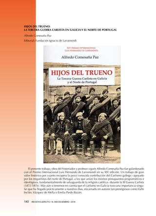 140  REVISTA EJÉRCITO • N. 909 DICIEMBRE • 2016
HIJOS DEL TRUENO:
LA TERCERA GUERRA CARLISTA EN GALICIA Y EL NORTE DE PORTUGAL
Alfredo Comesaña Paz
Editorial: Fundación Ignacio de Larramendi
El presente trabajo, obra del historiador y profesor vigués Alfredo Comesaña Paz fue galardonado
con el Premio Internacional Luis Hernando de Larramendi en su XIV edición. Un trabajo de gran
valor histórico por cuanto recupera la poco conocida contribución del Carlismo gallego –apoyado
por los miguelistas del norte de Portugal, a los que unían los mismos presupuestos programáticos e
ideológicos, fundamentalmente de salvaguarda de la religión católica– durante la III Guerra Carlista
(1872-1876). Más aún si tenemos en cuenta que el carlismo en Galicia tuvo una importancia singu-
lar que ha llegado prácticamente a nuestros días, encarnado en autores tan prestigiosos como Valle
Inclán, Vázquez de Mella o Emilia Pardo Bazán.
 