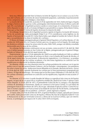 SECCIONESFIJAS
REVISTA EJÉRCITO • N. 909 DICIEMBRE • 2016 141 
Sería muy difícil comprender bien la historia reciente de España si no se conoce a su vez la his-
toria del Carlismo, un movimiento de raíces hondamente populares, sustentadas mayoritariamente
en los campesinos, pequeños hidalgos y clero llano.
La muerte del rey Fernando VII, acaecida el 29 de septiembre de 1833, habría de legar a España
la trágica herencia de tres guerras civiles, prolongadas intermitentemente hasta el último cuarto del
siglo XIX, suscitadas por la legalidad sucesoria cuando se conoció que, en su testamento, el monarca
había dispuesto la creación de un Consejo de Regencia que presidiría su esposa, Doña María Cristina,
hasta que su hija Isabel II (reina de España) alcanzase la mayoría de edad.
Sin embargo, los partidarios de la legalidad sucesoria vigente en España a la muerte del monarca
(la ley de sucesión que había promulgado Felipe V en 1713) consideraron como legítimo rey de
España al hermano de Fernando VII: Carlos María Isidro, que adoptó el nombre de Carlos V. De ahí
que a sus partidarios se les diese el nombre de «carlistas».
El Abrazo de Vergara (protagonizado por el general liberal Espartero y el carlista Maroto, el 5 de
octubre de 1839) puso fin a la I Guerra Carlista, pero no a la guerra civil en España. De modo que
los dinásticos volvieron a tomar las armas entre los años 1846-1849, aunque con idéntico resultado
desfavorable para la causa de los carlistas.
Sin embargo los legitimistas continuaron con sus acciones, como ocurrió el 3 de abril de 1860
con el fallido pronunciamiento en San Carlos de la Rápita, protagonizado por el general Ortega,
fusilado en Tortosa el 18 de abril de aquel mismo año.
Posteriormente, cuando el 19 de septiembre de 1868 la escuadra fondeada en Cádiz se sublevó
contra la reina Isabel II (quien hubo de exiliarse en París) y tras la batalla del Puente de Alcolea, el
28 de aquel mismo mes, fue proclamada «la Revolución septembrina» («La Gloriosa»), se produjo
el curioso hecho de que los carlistas acudieron a las elecciones legislativas en coalición con los
republicanos en algunos de los distritos electorales.
No obstante, existía una clara disensión entre los carlistas partidarios de continuar con la opción
política (era el caso del general Ramón Cabrera) y de los llamados «intransigentes» (los partidarios
de volver a tomar las armas). Ambas tesis fueron debatidas en la llamada «Reunión de Vevey» (Suiza)
el 18 de abril de 1870, optando finalmente los carlistas por la línea parlamentaria propugnada por
Cabrera –El Tigre del Maestrazgo–. De manera que en las elecciones celebradas el 3 de enero de 1872
los carlistas volvieron a presentarse en coalición con los republicanos, logrando en esta ocasión 57
escaños.
No obstante, el 22 de enero (cuando Amadeo de Saboya ya superaba el año como rey de España)
Sagasta, incapaz de ser un apoyo eficaz al gobierno establecido, disolvió las Cortes. Y apenas cuatro
meses después, el 24 de abril de 1872, el pretendiente Carlos VII dio la consigna a los diputados
carlistas de abandonar el Parlamento, dando así comienzo la III Guerra Carlista, la cual habría de
prolongarse hasta el 26 de febrero de 1876, día en que –derrotado el ejército carlista– Carlos VII cru-
zaba la frontera española con Francia hasta la localidad de San Juan de Pie de Puerto, acompañado
de sus oficiales. Y a pesar de sus palabras: «¡Volveré!», jamás regresaría a España.
14 meses antes, el 29 de diciembre de 1874, el general Martínez Campos, apoyado por Cánovas
del Castillo, había proclamado como rey de España a Alfonso XII, hijo de la depuesta Isabel II. Y con
la Restauración se dio por terminada la tercera y última de las Guerras Carlistas, que con intermi-
tencias, se prolongaron por espacio de 43 años (1833-1876) en España.
Luis Negro Marco
Licenciado en Geografía e Historia
 