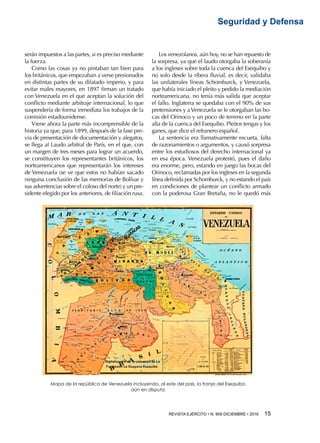 REVISTA EJÉRCITO • N. 909 DICIEMBRE • 2016 15 
Seguridad y Defensa
serán impuestos a las partes, si es preciso mediante
la fuerza.
Como las cosas ya no pintaban tan bien para
los británicos, que empezaban a verse presionados
en distintas partes de su dilatado imperio, y para
evitar males mayores, en 1897 firman un tratado
con Venezuela en el que aceptan la solución del
conflicto mediante arbitraje internacional, lo que
suspendería de forma inmediata los trabajos de la
comisión estadounidense.
Viene ahora la parte más incomprensible de la
historia ya que, para 1899, después de la fase pre-
via de presentación de documentación y alegatos,
se llega al Laudo arbitral de París, en el que, con
un margen de tres meses para lograr un acuerdo,
se constituyen los representantes británicos, los
norteamericanos que representarán los intereses
de Venezuela (se ve que estos no habían sacado
ninguna conclusión de las memorias de Bolívar y
sus advertencias sobre el coloso del norte) y un pre-
sidente elegido por los anteriores, de filiación rusa.
Los venezolanos, aún hoy, no se han repuesto de
la sorpresa, ya que el laudo otorgaba la soberanía
a los ingleses sobre toda la cuenca del Esequibo y
no solo desde la ribera fluvial, es decir, validaba
las unilaterales líneas Schomburck, y Venezuela,
que había iniciado el pleito y pedido la mediación
norteamericana, no tenía más salida que aceptar
el fallo. Inglaterra se quedaba con el 90% de sus
pretensiones y aVenezuela se le otorgaban las bo-
cas del Orinoco y un poco de terreno en la parte
alta de la cuenca del Esequibo. Pleitos tengas y los
ganes, que dice el refranero español.
La sentencia era llamativamente escueta, falta
de razonamientos o argumentos, y causó sorpresa
entre los estudiosos del derecho internacional ya
en esa época. Venezuela protestó, pues el daño
era enorme, pero, estando en juego las bocas del
Orinoco, reclamadas por los ingleses en la segunda
línea definida por Schomburck, y no estando el país
en condiciones de plantear un conflicto armado
con la poderosa Gran Bretaña, no le quedó más
Mapa de la república de Venezuela incluyendo, al este del país, la franja del Esequibo
aún en disputa
 