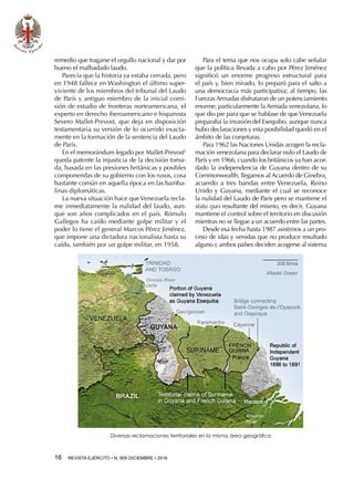 16  REVISTA EJÉRCITO • N. 909 DICIEMBRE • 2016
remedio que tragarse el orgullo nacional y dar por
bueno el malhadado laudo.
Parecía que la historia ya estaba cerrada, pero
en 1948 fallece en Washington el último super-
viviente de los miembros del tribunal del Laudo
de París y antiguo miembro de la inicial comi-
sión de estudio de fronteras norteamericana, el
experto en derecho iberoamericano e hispanista
Severo Mallet-Prevost, que deja en disposición
testamentaria su versión de lo ocurrido exacta-
mente en la formación de la sentencia del Laudo
de París.
En el memorándum legado por Mallet-Prevost2
queda patente la injusticia de la decisión toma-
da, basada en las presiones británicas y posibles
componendas de su gobierno con los rusos, cosa
bastante común en aquella época en las bamba-
linas diplomáticas.
La nueva situación hace que Venezuela recla-
me inmediatamente la nulidad del laudo, aun-
que son años complicados en el país. Rómulo
Gallegos ha caído mediante golpe militar y el
poder lo tiene el general Marcos Pérez Jiménez,
que impone una dictadura nacionalista hasta su
caída, también por un golpe militar, en 1958.
Para el tema que nos ocupa solo cabe señalar
que la política llevada a cabo por Pérez Jiménez
significó un enorme progreso estructural para
el país y, bien mirado, lo preparó para el salto a
una democracia más participativa; al tiempo, las
Fuerzas Armadas disfrutaron de un potenciamiento
enorme, particularmente la Armada venezolana, lo
que dio pie para que se hablase de queVenezuela
preparaba la invasión del Esequibo, aunque nunca
hubo declaraciones y esta posibilidad quedó en el
ámbito de las conjeturas.
Para 1962 las Naciones Unidas acogen la recla-
mación venezolana para declarar nulo el Laudo de
París y en 1966, cuando los británicos ya han acor-
dado la independencia de Guyana dentro de su
Commonwealth, llegamos al Acuerdo de Ginebra,
acuerdo a tres bandas entre Venezuela, Reino
Unido y Guyana, mediante el cual se reconoce
la nulidad del Laudo de París pero se mantiene el
statu quo resultante del mismo, es decir, Guyana
mantiene el control sobre el territorio en discusión
mientras no se llegue a un acuerdo entre las partes.
Desde esa fecha hasta 1987 asistimos a un pro-
ceso de idas y venidas que no produce resultado
alguno y ambos países deciden acogerse al sistema
Diversas reclamaciones territoriales en la misma área geográfica
 
