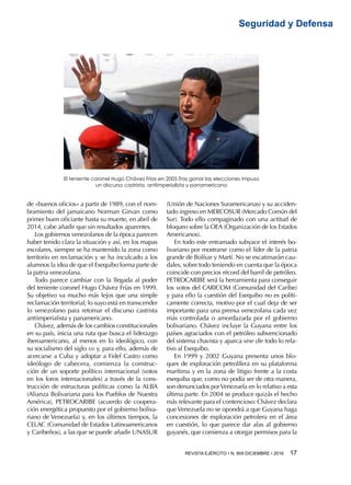 REVISTA EJÉRCITO • N. 909 DICIEMBRE • 2016 17 
Seguridad y Defensa
de «buenos oficios» a partir de 1989, con el nom-
bramiento del jamaicano Norman Girvan como
primer buen oficiante hasta su muerte, en abril de
2014, cabe añadir que sin resultados aparentes.
Los gobiernos venezolanos de la época parecen
haber tenido clara la situación y así, en los mapas
escolares, siempre se ha mantenido la zona como
territorio en reclamación y se ha inculcado a los
alumnos la idea de que el Esequibo forma parte de
la patria venezolana.
Todo parece cambiar con la llegada al poder
del teniente coronel Hugo Chávez Frías en 1999.
Su objetivo va mucho más lejos que una simple
reclamación territorial; lo suyo está en transcender
lo venezolano para retomar el discurso castrista
antiimperialista y panamericano.
Chávez, además de los cambios constitucionales
en su país, inicia una ruta que busca el liderazgo
iberoamericano, al menos en lo ideológico, con
su socialismo del siglo xxi y, para ello, además de
acercarse a Cuba y adoptar a Fidel Castro como
ideólogo de cabecera, comienza la construc-
ción de un soporte político internacional (votos
en los foros internacionales) a través de la cons-
trucción de estructuras políticas como la ALBA
(Alianza Bolivariana para los Pueblos de Nuestra
América), PETROCARIBE (acuerdo de coopera-
ción energética propuesto por el gobierno boliva-
riano de Venezuela) y, en los últimos tiempos, la
CELAC (Comunidad de Estados Latinoamericanos
y Caribeños), a las que se puede añadir UNASUR
(Unión de Naciones Suramericanas) y su acciden-
tado ingreso en MERCOSUR (Mercado Común del
Sur). Todo ello compaginado con una actitud de
bloqueo sobre la OEA (Organización de los Estados
Americanos).
En todo este entramado subyace el interés bo-
livariano por mostrarse como el líder de la patria
grande de Bolívar y Martí. No se escatimarán cau-
dales, sobre todo teniendo en cuenta que la época
coincide con precios récord del barril de petróleo.
PETROCARIBE será la herramienta para conseguir
los votos del CARICOM (Comunidad del Caribe)
y para ello la cuestión del Esequibo no es políti-
camente correcta, motivo por el cual deja de ser
importante para una prensa venezolana cada vez
más controlada o amordazada por el gobierno
bolivariano. Chávez incluye la Guyana entre los
países agraciados con el petróleo subvencionado
del sistema chavista y aparca sine die todo lo rela-
tivo al Esequibo.
En 1999 y 2002 Guyana presenta unos blo-
ques de exploración petrolífera en su plataforma
marítima y en la zona de litigio frente a la costa
esequiba que, como no podía ser de otra manera,
son denunciados porVenezuela en lo relativo a esta
última parte. En 2004 se produce quizás el hecho
más relevante para el contencioso: Chávez declara
que Venezuela no se opondrá a que Guyana haga
concesiones de exploración petrolera en el área
en cuestión, lo que parece dar alas al gobierno
guyanés, que comienza a otorgar permisos para la
El teniente coronel Hugo Chávez Frías en 2005.Tras ganar las elecciones impuso
un discurso castrista, antiimperialista y panamericano
 