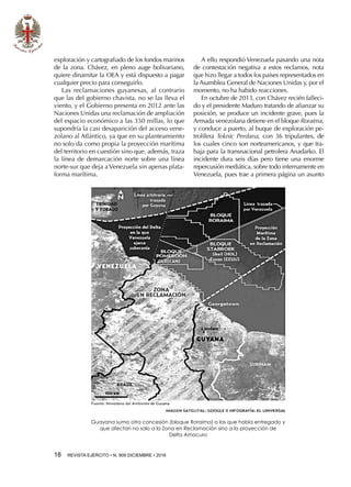 18  REVISTA EJÉRCITO • N. 909 DICIEMBRE • 2016
exploración y cartografiado de los fondos marinos
de la zona. Chávez, en pleno auge bolivariano,
quiere dinamitar la OEA y está dispuesto a pagar
cualquier precio para conseguirlo.
Las reclamaciones guyanesas, al contrario
que las del gobierno chavista, no se las lleva el
viento, y el Gobierno presenta en 2012 ante las
Naciones Unidas una reclamación de ampliación
del espacio económico a las 350 millas, lo que
supondría la casi desaparición del acceso vene-
zolano al Atlántico, ya que en su planteamiento
no solo da como propia la proyección marítima
del territorio en cuestión sino que, además, traza
la línea de demarcación norte sobre una línea
norte-sur que deja a Venezuela sin apenas plata-
forma marítima.
A ello respondió Venezuela pasando una nota
de contestación negativa a estos reclamos, nota
que hizo llegar a todos los países representados en
la Asamblea General de Naciones Unidas y, por el
momento, no ha habido reacciones.
En octubre de 2013, con Chávez recién falleci-
do y el presidente Maduro tratando de afianzar su
posición, se produce un incidente grave, pues la
Armada venezolana detiene en el bloque Roraima,
y conduce a puerto, al buque de exploración pe-
trolífera Teknic Perdana, con 36 tripulantes, de
los cuales cinco son norteamericanos, y que tra-
baja para la transnacional petrolera Anadarko. El
incidente dura seis días pero tiene una enorme
repercusión mediática, sobre todo internamente en
Venezuela, pues trae a primera página un asunto
Guayana suma otra concesión (bloque Roraima) a las que había entregado y
que afectan no solo a la Zona en Reclamación sino a la proyección de
Delta Amacuro
 