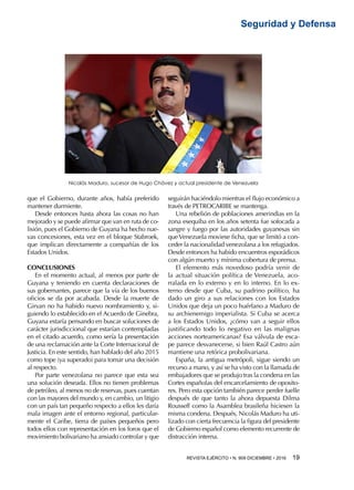 REVISTA EJÉRCITO • N. 909 DICIEMBRE • 2016 19 
Seguridad y Defensa
que el Gobierno, durante años, había preferido
mantener durmiente.
Desde entonces hasta ahora las cosas no han
mejorado y se puede afirmar que van en ruta de co-
lisión, pues el Gobierno de Guyana ha hecho nue-
vas concesiones, esta vez en el bloque Stabroek,
que implican directamente a compañías de los
Estados Unidos.
CONCLUSIONES
En el momento actual, al menos por parte de
Guyana y teniendo en cuenta declaraciones de
sus gobernantes, parece que la vía de los buenos
oficios se da por acabada. Desde la muerte de
Girvan no ha habido nuevo nombramiento y, si-
guiendo lo establecido en el Acuerdo de Ginebra,
Guyana estaría pensando en buscar soluciones de
carácter jurisdiccional que estarían contempladas
en el citado acuerdo, como sería la presentación
de una reclamación ante la Corte Internacional de
Justicia. En este sentido, han hablado del año 2015
como tope (ya superado) para tomar una decisión
al respecto.
Por parte venezolana no parece que esta sea
una solución deseada. Ellos no tienen problemas
de petróleo, al menos no de reservas, pues cuentan
con las mayores del mundo y, en cambio, un litigio
con un país tan pequeño respecto a ellos les daría
mala imagen ante el entorno regional, particular-
mente el Caribe, tierra de países pequeños pero
todos ellos con representación en los foros que el
movimiento bolivariano ha ansiado controlar y que
seguirán haciéndolo mientras el flujo económico a
través de PETROCARIBE se mantenga.
Una rebelión de poblaciones amerindias en la
zona esequiba en los años setenta fue sofocada a
sangre y fuego por las autoridades guyanesas sin
queVenezuela moviese ficha, que se limitó a con-
ceder la nacionalidad venezolana a los refugiados.
Desde entonces ha habido encuentros esporádicos
con algún muerto y mínima cobertura de prensa.
El elemento más novedoso podría venir de
la actual situación política de Venezuela, aco-
rralada en lo externo y en lo interno. En lo ex-
terno desde que Cuba, su padrino político, ha
dado un giro a sus relaciones con los Estados
Unidos que deja un poco huérfano a Maduro de
su archienemigo imperialista. Si Cuba se acerca
a los Estados Unidos, ¿cómo van a seguir ellos
justificando todo lo negativo en las malignas
acciones norteamericanas? Esa válvula de esca-
pe parece desvanecerse, si bien Raúl Castro aún
mantiene una retórica probolivariana.
España, la antigua metrópoli, sigue siendo un
recurso a mano, y así se ha visto con la llamada de
embajadores que se produjo tras la condena en las
Cortes españolas del encarcelamiento de oposito-
res. Pero esta opción también parece perder fuelle
después de que tanto la ahora depuesta Dilma
Rousseff como la Asamblea brasileña hiciesen la
misma condena. Después, Nicolás Maduro ha uti-
lizado con cierta frecuencia la figura del presidente
de Gobierno español como elemento recurrente de
distracción interna.
Nicolás Maduro, sucesor de Hugo Chávez y actual presidente de Venezuela
 