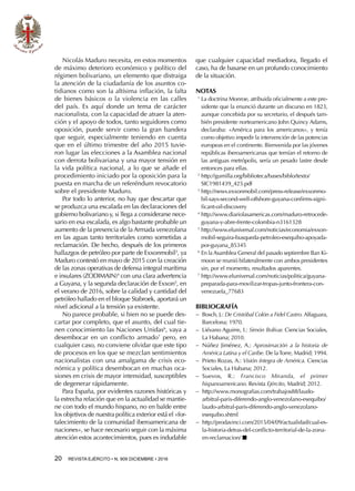 20  REVISTA EJÉRCITO • N. 909 DICIEMBRE • 2016
Nicolás Maduro necesita, en estos momentos
de máximo deterioro económico y político del
régimen bolivariano, un elemento que distraiga
la atención de la ciudadanía de los asuntos co-
tidianos como son la altísima inflación, la falta
de bienes básicos o la violencia en las calles
del país. Es aquí donde un tema de carácter
nacionalista, con la capacidad de atraer la aten-
ción y el apoyo de todos, tanto seguidores como
oposición, puede servir como la gran bandera
que seguir, especialmente teniendo en cuenta
que en el último trimestre del año 2015 tuvie-
ron lugar las elecciones a la Asamblea nacional
con derrota bolivariana y una mayor tensión en
la vida política nacional, a lo que se añade el
procedimiento iniciado por la oposición para la
puesta en marcha de un referéndum revocatorio
sobre el presidente Maduro.
Por todo lo anterior, no hay que descartar que
se produzca una escalada en las declaraciones del
gobierno bolivariano y, si llega a considerarse nece-
sario en esa escalada, es algo bastante probable un
aumento de la presencia de la Armada venezolana
en las aguas tanto territoriales como sometidas a
reclamación. De hecho, después de los primeros
hallazgos de petróleo por parte de Exxonmobil3
, ya
Maduro contestó en mayo de 2015 con la creación
de las zonas operativas de defensa integral marítima
e insulares (ZODIMAIN)4
con una clara advertencia
a Guyana, y la segunda declaración de Exxon5
, en
el verano de 2016, sobre la calidad y cantidad del
petróleo hallado en el bloque Stabroek, aportará un
nivel adicional a la tensión ya existente.
No parece probable, si bien no se puede des-
cartar por completo, que el asunto, del cual tie-
nen conocimiento las Naciones Unidas6
, vaya a
desembocar en un conflicto armado7
pero, en
cualquier caso, no conviene olvidar que este tipo
de procesos en los que se mezclan sentimientos
nacionalistas con una amalgama de crisis eco-
nómica y política desembocan en muchas oca-
siones en crisis de mayor intensidad, susceptibles
de degenerar rápidamente.
Para España, por evidentes razones históricas y
la estrecha relación que en la actualidad se mantie-
ne con todo el mundo hispano, no en balde entre
los objetivos de nuestra política exterior está el «for-
talecimiento de la comunidad iberoamericana de
naciones», se hace necesario seguir con la máxima
atención estos acontecimientos, pues es indudable
que cualquier capacidad mediadora, llegado el
caso, ha de basarse en un profundo conocimiento
de la situación.
NOTAS
1 
La doctrina Monroe, atribuida oficialmente a este pre-
sidente que la enunció durante un discurso en 1823,
aunque concebida por su secretario, el después tam-
bién presidente norteamericano John Quincy Adams,
declaraba: «América para los americanos», y tenía
como objetivo impedir la intervención de las potencias
europeas en el continente. Bienvenida por las jóvenes
repúblicas iberoamericanas que temían el retorno de
las antiguas metrópolis, sería un pesado lastre desde
entonces para ellas.
2 
http://gumilla.org/biblioteca/bases/biblo/texto/
SIC1981439_425.pdf
3 
http://news.exxonmobil.com/press-release/exxonmo-
bil-says-second-well-offshore-guyana-confirms-signi-
ficant-oil-discovery
4 
http://www.diariolasamericas.com/maduro-retrocede-
guyana-y-abre-frente-colombia-n3161328
5 
http://www.eluniversal.com/noticias/economia/exxon-
mobil-seguira-busqueda-petroleo-esequibo-apoyada-
por-guyana_85345
6 
En la Asamblea General del pasado septiembre Ban Ki-
moon se reunió bilateralmente con ambos presidentes
sin, por el momento, resultados aparentes.
7 
http://www.eluniversal.com/noticias/politica/guyana-
preparada-para-movilizar-tropas-junto-frontera-con-
venezuela_77683
BIBLIOGRAFÍA
−− Bosch, J.: De Cristóbal Colón a Fidel Castro. Alfaguara,
Barcelona; 1970.
−− Liévano Aguirre, I.: Simón Bolívar. Ciencias Sociales,
La Habana; 2010.
−− Núñez Jiménez, A.: Aproximación a la historia de
América Latina y el Caribe. De laTorre, Madrid; 1994.
−− Prieto Rozas, A.: Visión íntegra de América. Ciencias
Sociales, La Habana; 2012.
−− Suevos, R.: Francisco Miranda, el primer
hispanoamericano. Revista Ejército, Madrid; 2012.
−− http://www.monografias.com/trabajos88/laudo-
arbitral-paris-diferendo-anglo-venezolano-esequibo/
laudo-arbitral-paris-diferendo-anglo-venezolano-
esequibo.shtml
−− http://prodavinci.com/2015/04/09/actualidad/cual-es-
la-historia-detras-del-conflicto-territorial-de-la-zona-
en-reclamacion/ n
 
