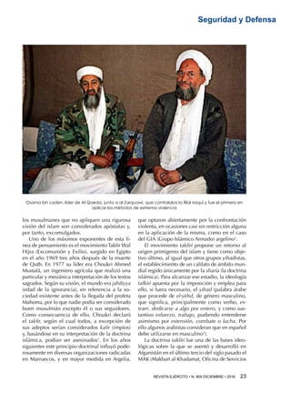 REVISTA EJÉRCITO • N. 909 DICIEMBRE • 2016 23 
Seguridad y Defensa
los musulmanes que no apliquen una rigurosa
visión del islam son considerados apóstatas y,
por tanto, excomulgados.
Uno de los máximos exponentes de esta lí-
nea de pensamiento es el movimiento Takfir Wal
Hijra (Excomunión y Exilio), surgido en Egipto
en el año 1969 tres años después de la muerte
de Qutb. En 1977 su líder era Choukri Ahmed
Mustafá, un ingeniero agrícola que realizó una
particular y mesiánica interpretación de los textos
sagrados. Según su visión, el mundo era jahiliyya
(edad de la ignorancia), en referencia a la so-
ciedad existente antes de la llegada del profeta
Mahoma, por lo que nadie podía ser considerado
buen musulmán excepto él o sus seguidores.
Como consecuencia de ello, Choukri declaró
el takfir, según el cual todos, a excepción de
sus adeptos serían considerados kafir (impíos)
y, basándose en su interpretación de la doctrina
islámica, podían ser asesinados1
. En los años
siguientes este principio doctrinal influyó pode-
rosamente en diversas organizaciones radicadas
en Marruecos, y en mayor medida en Argelia,
que optaron abiertamente por la confrontación
violenta, en ocasiones casi sin restricción alguna
en la aplicación de la misma, como en el caso
del GIA (Grupo Islámico Armado) argelino2
.
El movimiento takfirí propone un retorno al
origen primigenio del islam y tiene como obje-
tivo último, al igual que otros grupos yihadistas,
el establecimiento de un califato de ámbito mun-
dial regido únicamente por la sharía (la doctrina
islámica). Para alcanzar ese estadio, la ideología
tafkirí apuesta por la imposición y emplea para
ello, si fuera necesario, el yihad (palabra árabe
que procede de el-yèhd, de género masculino,
que significa, principalmente como verbo, ex-
traer, dedicarse a algo por entero, y como sus-
tantivo esfuerzo, trabajo, pudiendo entenderse
asimismo por extensión, combate o lucha. Por
ello algunos arabistas consideran que en español
debe utilizarse en masculino3
).
La doctrina takfirí fue una de las bases ideo-
lógicas sobre la que se asentó y desarrolló en
Afganistán en el último tercio del siglo pasado el
MAK (Makbart al-Khadamat, Oficina de Servicios
Osama bin Laden, líder de Al Qaeda, junto a al Zarquawi, que controlaba la filial iraquí y fue el primero en
aplicar los métodos de extrema violencia
 