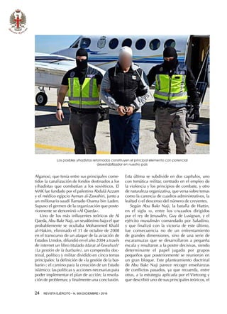 24  REVISTA EJÉRCITO • N. 909 DICIEMBRE • 2016
Afganos), que tenía entre sus principales come-
tidos la canalización de fondos destinados a los
yihadistas que combatían a los soviéticos. El
MAK fue fundado por el palestino Abdulá Azzam
y el médico egipcio Ayman al-Zawahiri, junto a
un millonario saudí llamado Osama bin Laden.
Supuso el germen de la organización que poste-
riormente se denominó «Al Qaeda».
Uno de los más influyentes teóricos de Al
Qaeda, Abu Bakr Naji, un seudónimo bajo el que
probablemente se ocultaba Mohammed Khalil
al-Hakim, eliminado el 31 de octubre de 2008
en el transcurso de un ataque de la aviación de
Estados Unidos, difundió en el año 2004 a través
de internet un libro titulado Idarat al-Tawahush4
(La gestión de la barbarie), un compendio doc-
trinal, político y militar dividido en cinco temas
principales: la definición de «la gestión de la bar-
barie»; el camino para la creación de un Estado
islámico; las políticas y acciones necesarias para
poder implementar el plan de acción; la resolu-
ción de problemas; y finalmente una conclusión.
Esta última se subdivide en dos capítulos, uno
con temática militar, centrado en el empleo de
la violencia y los principios de combate, y otro
de naturaleza organizativa, que versa sobre temas
como la carencia de cuadros administrativos, la
lealtad o el descenso del número de creyentes.
Según Abu Bakr Naji, la batalla de Hattin,
en el siglo xii, entre los cruzados dirigidos
por el rey de Jerusalén, Guy de Lusignan, y el
ejército musulmán comandado por Saladino,
y que finalizó con la victoria de este último,
fue consecuencia no de un enfrentamiento
de grandes dimensiones, sino de una serie de
escaramuzas que se desarrollaron a pequeña
escala y resultaron a la postre decisivas, siendo
determinante el papel jugado por grupos
pequeños que posteriormente se reunieron en
un gran bloque. Este planteamiento doctrinal
de Abu Bakr Naji parece recoger enseñanzas
de conflictos pasados, ya que recuerda, entre
otras, a la estrategia aplicada por el Vietcong y
que describió uno de sus principales teóricos, el
Los posibles yihadistas retornados constituyen el principal elemento con potencial
desestabilizador en nuestro país
 