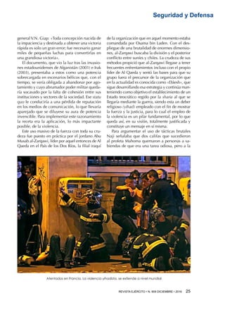 REVISTA EJÉRCITO • N. 909 DICIEMBRE • 2016 25 
Seguridad y Defensa
general V.N. Giap: «Toda concepción nacida de
la impaciencia y destinada a obtener una victoria
rápida es solo un gran error; fue necesario ganar
miles de pequeñas luchas para convertirlas en
una grandiosa victoria».
El documento, que vio la luz tras las invasio-
nes estadounidenses de Afganistán (2001) e Irak
(2003), presentaba a estos como una potencia
sobrecargada en escenarios bélicos que, con el
tiempo, se vería obligada a abandonar por ago-
tamiento y cuyo abrumador poder militar queda-
ría socavado por la falta de cohesión entre sus
instituciones y sectores de la sociedad. Ese statu
quo le conduciría a una pérdida de reputación
en los medios de comunicación, lo que llevaría
aparejado que se diluyese su aura de potencia
invencible. Para implementar este razonamiento
la receta era la aplicación, lo más impactante
posible, de la violencia.
Este uso masivo de la fuerza con toda su cru-
deza fue puesto en práctica por el jordano Abu
Musab al-Zarqawi, líder por aquel entonces de Al
Qaeda en el País de los Dos Ríos, la filial iraquí
de la organización que en aquel momento estaba
comandada por Osama bin Laden. Con el des-
pliegue de una brutalidad de enormes dimensio-
nes, al-Zarqawi buscaba la división y el posterior
conflicto entre suníes y chiíes. La crudeza de sus
métodos propició que al-Zarqawi llegase a tener
frecuentes enfrentamientos incluso con el propio
líder de Al Qaeda y sentó las bases para que su
grupo fuera el precursor de la organización que
en la actualidad es conocida como «Dáesh», que
sigue desarrollando esa estrategia y continúa man-
teniendo como objetivo el establecimiento de un
Estado teocrático regido por la sharia al que se
llegaría mediante la guerra, siendo esta un deber
religioso (yihad) empleado con el fin de mostrar
la fuerza y la justicia, para lo cual el empleo de
la violencia es un pilar fundamental, por lo que
queda así, en su visión, totalmente justificada y
constituye un mensaje en sí misma.
Para argumentar el uso de tácticas brutales
Naji señalaba que dos califas que sucedieron
al profeta Mahoma quemaron a personas a sa-
biendas de que era una tarea odiosa, pero a la
Atentados en Francia. La violencia yihadista, se extiende a nivel mundial
 
