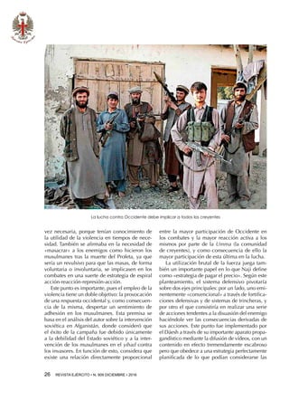 26  REVISTA EJÉRCITO • N. 909 DICIEMBRE • 2016
vez necesaria, porque tenían conocimiento de
la utilidad de la violencia en tiempos de nece-
sidad. También se afirmaba en la necesidad de
«masacrar» a los enemigos como hicieron los
musulmanes tras la muerte del Profeta, ya que
sería un revulsivo para que las masas, de forma
voluntaria o involuntaria, se implicasen en los
combates en una suerte de estrategia de espiral
acción-reacción-represión-acción.
Este punto es importante, pues el empleo de la
violencia tiene un doble objetivo: la provocación
de una respuesta occidental y, como consecuen-
cia de la misma, despertar un sentimiento de
adhesión en los musulmanes. Esta premisa se
basa en el análisis del autor sobre la intervención
soviética en Afganistán, donde consideró que
el éxito de la campaña fue debido únicamente
a la debilidad del Estado soviético y a la inter-
vención de los musulmanes en el yihad contra
los invasores. En función de esto, considera que
existe una relación directamente proporcional
entre la mayor participación de Occidente en
los combates y la mayor reacción activa a los
mismos por parte de la Umma (la comunidad
de creyentes), y como consecuencia de ello la
mayor participación de esta última en la lucha.
La utilización brutal de la fuerza juega tam-
bién un importante papel en lo que Naji define
como «estrategia de pagar el precio». Según este
planteamiento, el sistema defensivo pivotaría
sobre dos ejes principales: por un lado, uno emi-
nentemente «convencional» a través de fortifica-
ciones defensivas y de sistemas de trincheras, y
por otro el que consistiría en realizar una serie
de acciones tendentes a la disuasión del enemigo
haciéndole ver las consecuencias derivadas de
sus acciones. Este punto fue implementado por
el Dáesh a través de su importante aparato propa-
gandístico mediante la difusión de vídeos, con un
contenido en efecto tremendamente escabroso
pero que obedece a una estrategia perfectamente
planificada de lo que podían considerarse las
La lucha contra Occidente debe implicar a todos los creyentes
 